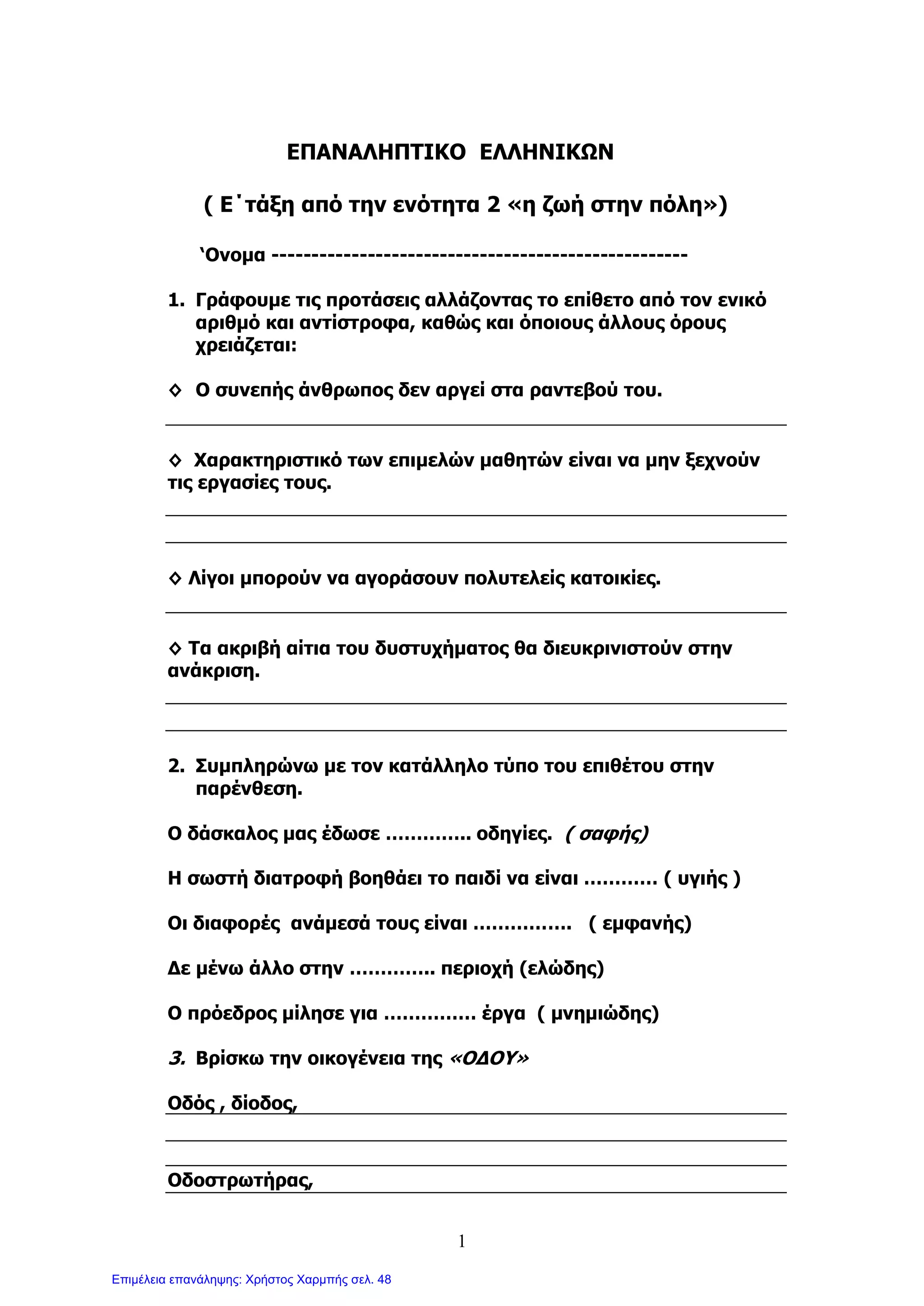 1
ΕΠΑΝΑΛΗΠΤΙΚΟ ΕΛΛΗΝΙΚΩΝ
( Ε΄τάξη από την ενότητα 2 «η ζωή στην πόλη»)
‘Ονομα ----------------------------------------------------
1. Γράφουμε τις προτάσεις αλλάζοντας το επίθετο από τον ενικό
αριθμό και αντίστροφα, καθώς και όποιους άλλους όρους
χρειάζεται:
◊ Ο συνεπής άνθρωπος δεν αργεί στα ραντεβού του.
◊ Χαρακτηριστικό των επιμελών μαθητών είναι να μην ξεχνούν
τις εργασίες τους.
◊ Λίγοι μπορούν να αγοράσουν πολυτελείς κατοικίες.
◊ Τα ακριβή αίτια του δυστυχήματος θα διευκρινιστούν στην
ανάκριση.
2. Συμπληρώνω με τον κατάλληλο τύπο του επιθέτου στην
παρένθεση.
Ο δάσκαλος μας έδωσε ………….. οδηγίες. ( σαφής)
Η σωστή διατροφή βοηθάει το παιδί να είναι ………… ( υγιής )
Οι διαφορές ανάμεσά τους είναι ……………. ( εμφανής)
Δε μένω άλλο στην ………….. περιοχή (ελώδης)
Ο πρόεδρος μίλησε για …………… έργα ( μνημιώδης)
3. Βρίσκω την οικογένεια της «ΟΔΟΥ»
Οδός , δίοδος,
Οδοστρωτήρας,
Επιμέλεια επανάληψης: Χρήστος Χαρμπής σελ. 48
 