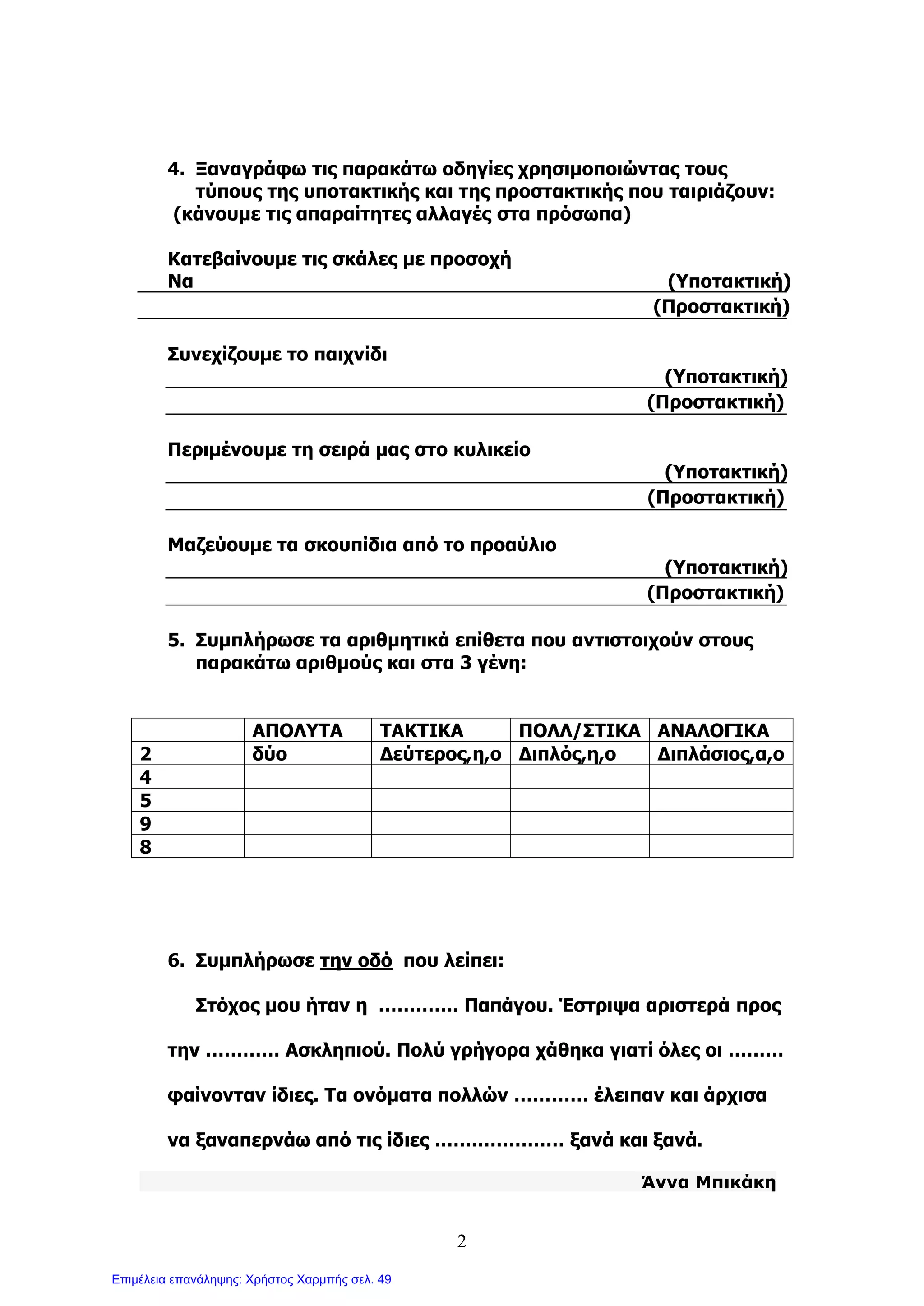 2
4. Ξαναγράφω τις παρακάτω οδηγίες χρησιμοποιώντας τους
τύπους της υποτακτικής και της προστακτικής που ταιριάζουν:
(κάνουμε τις απαραίτητες αλλαγές στα πρόσωπα)
Κατεβαίνουμε τις σκάλες με προσοχή
Να (Υποτακτική)
(Προστακτική)
Συνεχίζουμε το παιχνίδι
(Υποτακτική)
(Προστακτική)
Περιμένουμε τη σειρά μας στο κυλικείο
(Υποτακτική)
(Προστακτική)
Μαζεύουμε τα σκουπίδια από το προαύλιο
(Υποτακτική)
(Προστακτική)
5. Συμπλήρωσε τα αριθμητικά επίθετα που αντιστοιχούν στους
παρακάτω αριθμούς και στα 3 γένη:
ΑΠΟΛΥΤΑ ΤΑΚΤΙΚΑ ΠΟΛΛ/ΣΤΙΚΑ ΑΝΑΛΟΓΙΚΑ
2 δύο Δεύτερος,η,ο Διπλός,η,ο Διπλάσιος,α,ο
4
5
9
8
6. Συμπλήρωσε την οδό που λείπει:
Στόχος μου ήταν η …………. Παπάγου. Έστριψα αριστερά προς
την ………… Ασκληπιού. Πολύ γρήγορα χάθηκα γιατί όλες οι ………
φαίνονταν ίδιες. Τα ονόματα πολλών ………… έλειπαν και άρχισα
να ξαναπερνάω από τις ίδιες ………………… ξανά και ξανά.
Άννα Μπικάκη
Επιμέλεια επανάληψης: Χρήστος Χαρμπής σελ. 49
 