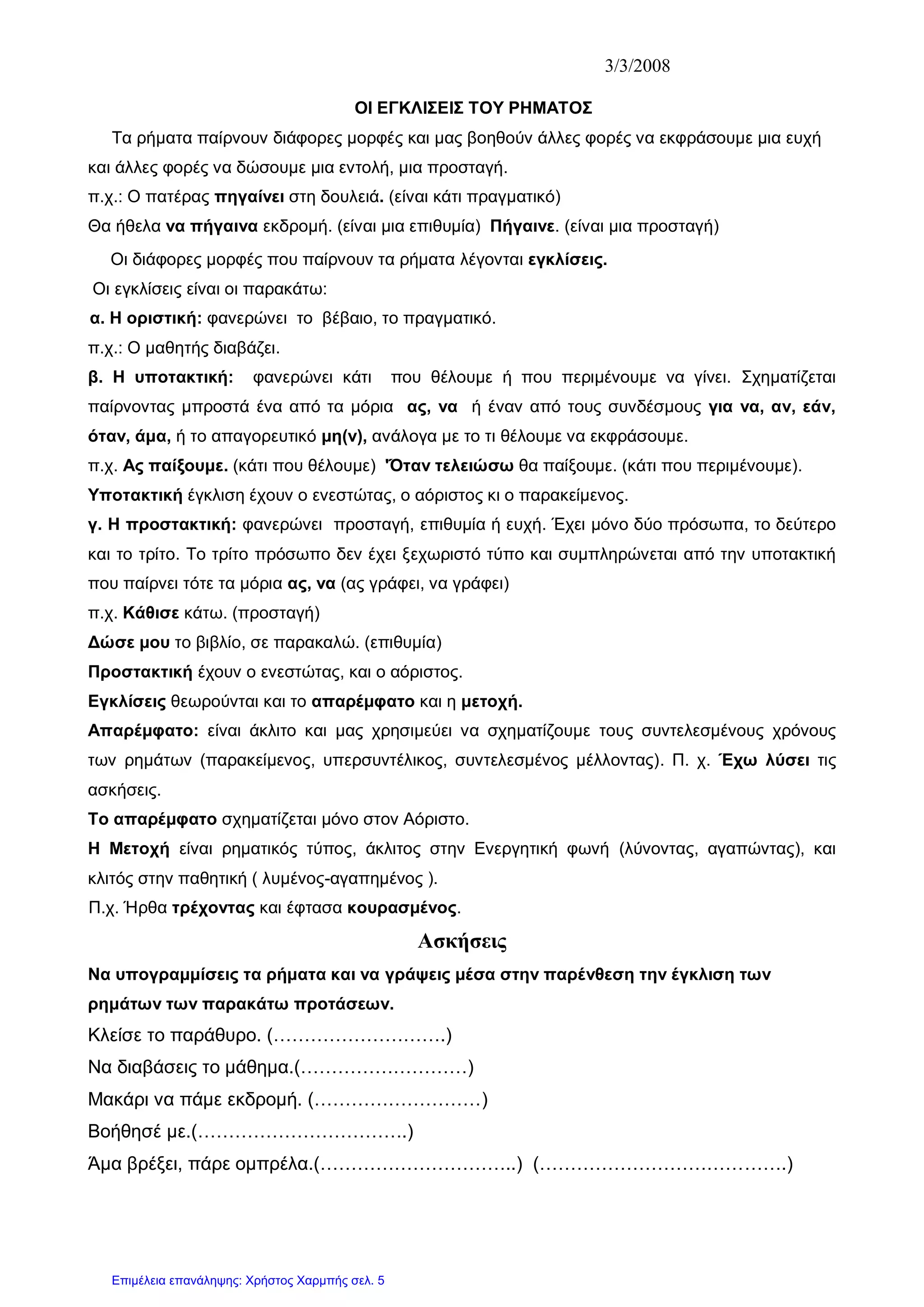 3/3/2008
ΟΙ ΕΓΚΛΙΣΕΙΣ ΤΟΥ ΡΗΜΑΤΟΣ
Τα ρήματα παίρνουν διάφορες μορφές και μας βοηθούν άλλες φορές να εκφράσουμε μια ευχή
και άλλες φορές να δώσουμε μια εντολή, μια προσταγή.
π.χ.: Ο πατέρας πηγαίνει στη δουλειά. (είναι κάτι πραγματικό)
Θα ήθελα να πήγαινα εκδρομή. (είναι μια επιθυμία) Πήγαινε. (είναι μια προσταγή)
Οι διάφορες μορφές που παίρνουν τα ρήματα λέγονται εγκλίσεις.
Οι εγκλίσεις είναι οι παρακάτω:
α. Η οριστική: φανερώνει το βέβαιο, το πραγματικό.
π.χ.: Ο μαθητής διαβάζει.
β. Η υποτακτική: φανερώνει κάτι που θέλουμε ή που περιμένουμε να γίνει. Σχηματίζεται
παίρνοντας μπροστά ένα από τα μόρια ας, να ή έναν από τους συνδέσμους για να, αν, εάν,
όταν, άμα, ή το απαγορευτικό μη(ν), ανάλογα με το τι θέλουμε να εκφράσουμε.
π.χ. Ας παίξουμε. (κάτι που θέλουμε) 'Όταν τελειώσω θα παίξουμε. (κάτι που περιμένουμε).
Υποτακτική έγκλιση έχουν ο ενεστώτας, ο αόριστος κι ο παρακείμενος.
γ. Η προστακτική: φανερώνει προσταγή, επιθυμία ή ευχή. Έχει μόνο δύο πρόσωπα, το δεύτερο
και το τρίτο. Το τρίτο πρόσωπο δεν έχει ξεχωριστό τύπο και συμπληρώνεται από την υποτακτική
που παίρνει τότε τα μόρια ας, να (ας γράφει, να γράφει)
π.χ. Κάθισε κάτω. (προσταγή)
Δώσε μου το βιβλίο, σε παρακαλώ. (επιθυμία)
Προστακτική έχουν ο ενεστώτας, και ο αόριστος.
Εγκλίσεις θεωρούνται και το απαρέμφατο και η μετοχή.
Απαρέμφατο: είναι άκλιτο και μας χρησιμεύει να σχηματίζουμε τους συντελεσμένους χρόνους
των ρημάτων (παρακείμενος, υπερσυντέλικος, συντελεσμένος μέλλοντας). Π. χ. Έχω λύσει τις
ασκήσεις.
Το απαρέμφατο σχηματίζεται μόνο στον Αόριστο.
Η Μετοχή είναι ρηματικός τύπος, άκλιτος στην Ενεργητική φωνή (λύνοντας, αγαπώντας), και
κλιτός στην παθητική ( λυμένος-αγαπημένος ).
Π.χ. Ήρθα τρέχοντας και έφτασα κουρασμένος.
Ασκήσεις
Να υπογραμμίσεις τα ρήματα και να γράψεις μέσα στην παρένθεση την έγκλιση των
ρημάτων των παρακάτω προτάσεων.
Κλείσε το παράθυρο. (……………………….)
Να διαβάσεις το μάθημα.(………………………)
Μακάρι να πάμε εκδρομή. (………………………)
Βοήθησέ με.(…………………………….)
Άμα βρέξει, πάρε ομπρέλα.(…………………………..) (………………………………….)
Επιμέλεια επανάληψης: Χρήστος Χαρμπής σελ. 5
 