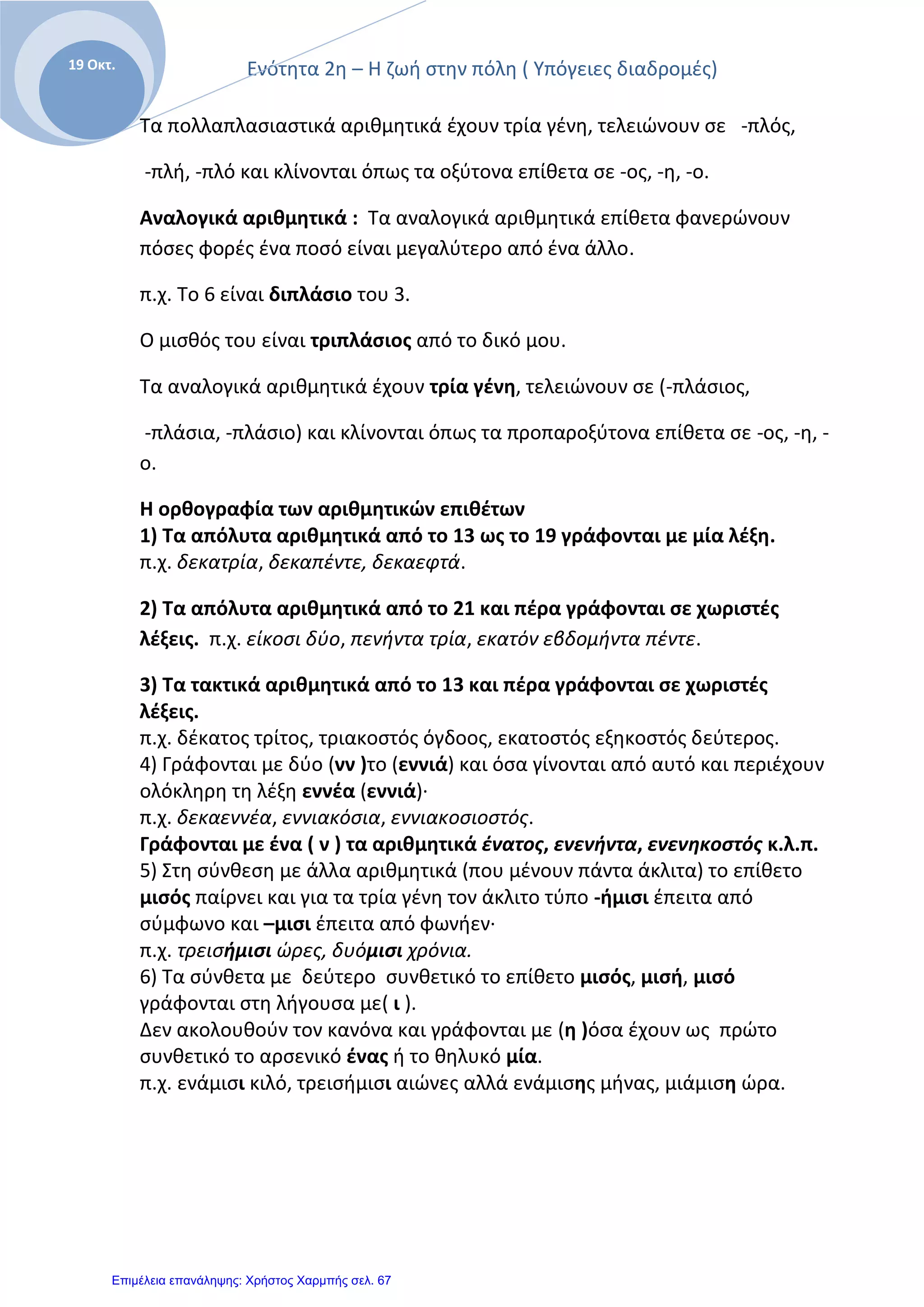 Ενότητα 2η – Η ζωή στην πόλη ( Υπόγειες διαδρομές)
Ε
19 Οκτ.
Τα πολλαπλασιαστικά αριθμητικά έχουν τρία γένη, τελειώνουν σε -πλός,
-πλή, -πλό και κλίνονται όπως τα οξύτονα επίθετα σε -ος, -η, -ο.
Αναλογικά αριθμητικά : Τα αναλογικά αριθμητικά επίθετα φανερώνουν
πόσες φορές ένα ποσό είναι μεγαλύτερο από ένα άλλο.
π.χ. Το 6 είναι διπλάσιο του 3.
Ο μισθός του είναι τριπλάσιος από το δικό μου.
Τα αναλογικά αριθμητικά έχουν τρία γένη, τελειώνουν σε (-πλάσιος,
-πλάσια, -πλάσιο) και κλίνονται όπως τα προπαροξύτονα επίθετα σε -ος, -η, -
ο.
Η ορθογραφία των αριθμητικών επιθέτων
1) Τα απόλυτα αριθμητικά από το 13 ως το 19 γράφονται με μία λέξη.
π.χ. δεκατρία, δεκαπέντε, δεκαεφτά.
2) Τα απόλυτα αριθμητικά από το 21 και πέρα γράφονται σε χωριστές
λέξεις. π.χ. είκοσι δύο, πενήντα τρία, εκατόν εβδομήντα πέντε.
3) Τα τακτικά αριθμητικά από το 13 και πέρα γράφονται σε χωριστές
λέξεις.
π.χ. δέκατος τρίτος, τριακοστός όγδοος, εκατοστός εξηκοστός δεύτερος.
4) Γράφονται με δύο (νν )το (εννιά) και όσα γίνονται από αυτό και περιέχουν
ολόκληρη τη λέξη εννέα (εννιά)·
π.χ. δεκαεννέα, εννιακόσια, εννιακοσιοστός.
Γράφονται με ένα ( ν ) τα αριθμητικά ένατος, ενενήντα, ενενηκοστός κ.λ.π.
5) Στη σύνθεση με άλλα αριθμητικά (που μένουν πάντα άκλιτα) το επίθετο
μισός παίρνει και για τα τρία γένη τον άκλιτο τύπο -ήμισι έπειτα από
σύμφωνο και –μισι έπειτα από φωνήεν·
π.χ. τρεισήμισι ώρες, δυόμισι χρόνια.
6) Τα σύνθετα με δεύτερο συνθετικό το επίθετο μισός, μισή, μισό
γράφονται στη λήγουσα με( ι ).
Δεν ακολουθούν τον κανόνα και γράφονται με (η )όσα έχουν ως πρώτο
συνθετικό το αρσενικό ένας ή το θηλυκό μία.
π.χ. ενάμισι κιλό, τρεισήμισι αιώνες αλλά ενάμισης μήνας, μιάμιση ώρα.
Επιμέλεια επανάληψης: Χρήστος Χαρμπής σελ. 67
 