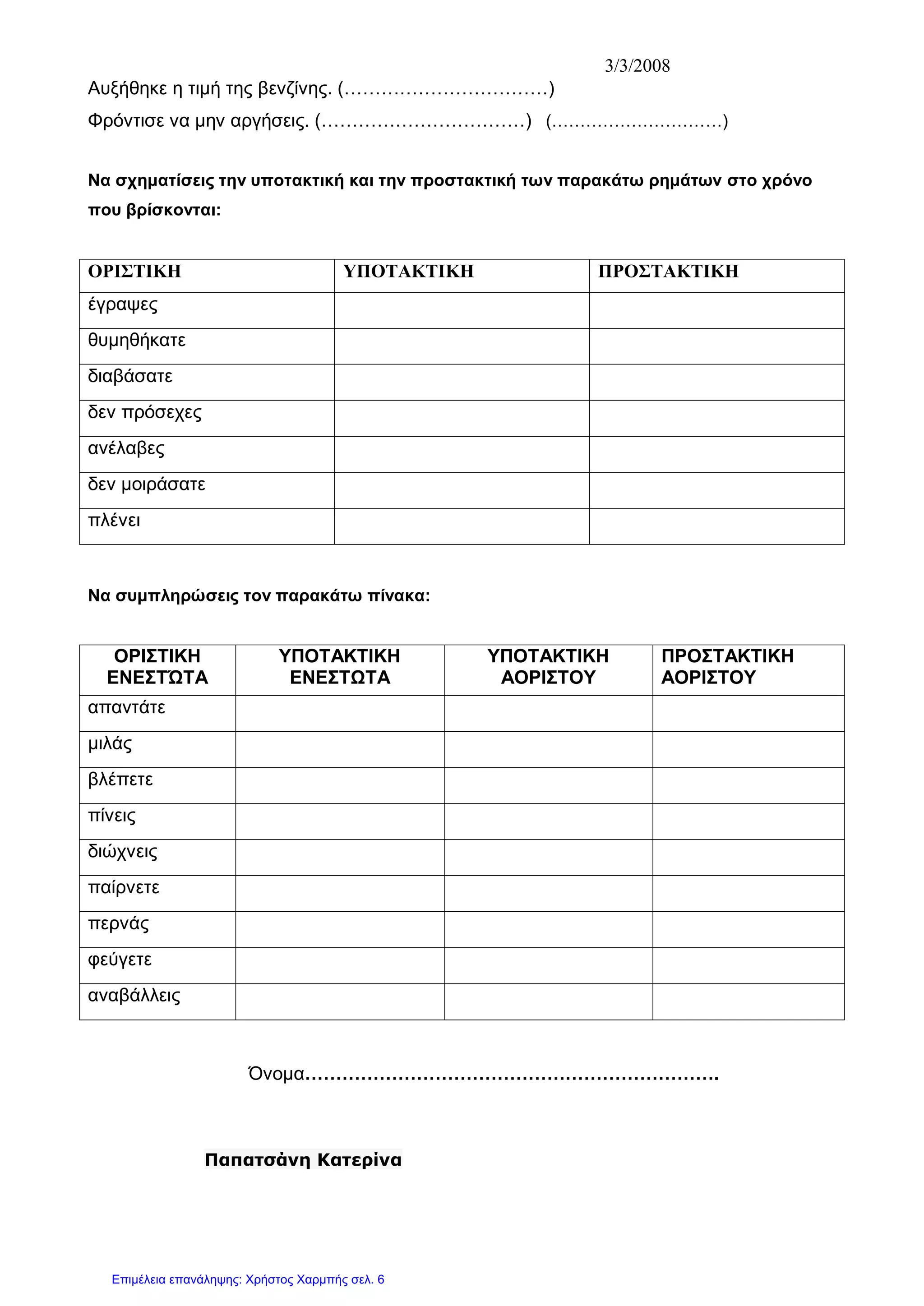 3/3/2008
Αυξήθηκε η τιμή της βενζίνης. (……………………………)
Φρόντισε να μην αργήσεις. (……………………………) (…………………………)
Να σχηματίσεις την υποτακτική και την προστακτική των παρακάτω ρημάτων στο χρόνο
που βρίσκονται:
ΟΡΙΣΤΙΚΗ ΥΠΟΤΑΚΤΙΚΗ ΠΡΟΣΤΑΚΤΙΚΗ
έγραψες
θυμηθήκατε
διαβάσατε
δεν πρόσεχες
ανέλαβες
δεν μοιράσατε
πλένει
Να συμπληρώσεις τον παρακάτω πίνακα:
ΟΡΙΣΤΙΚΗ
ΕΝΕΣΤΏΤΑ
ΥΠΟΤΑΚΤΙΚΗ
ΕΝΕΣΤΩΤΑ
ΥΠΟΤΑΚΤΙΚΗ
ΑΟΡΙΣΤΟΥ
ΠΡΟΣΤΑΚΤΙΚΗ
ΑΟΡΙΣΤΟΥ
απαντάτε
μιλάς
βλέπετε
πίνεις
διώχνεις
παίρνετε
περνάς
φεύγετε
αναβάλλεις
Όνομα………………………………………………………….
Παπατσάνη Κατερίνα
Επιμέλεια επανάληψης: Χρήστος Χαρμπής σελ. 6
 