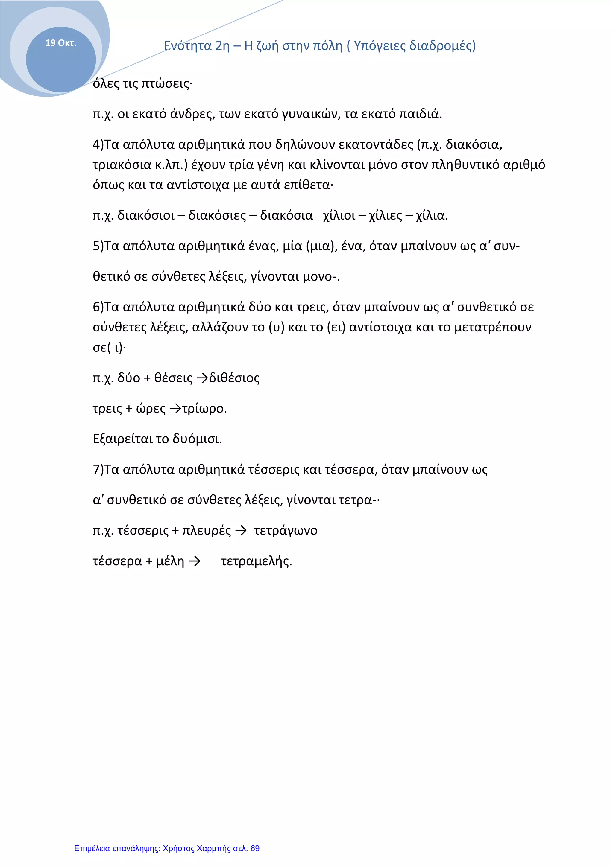 Ενότητα 2η – Η ζωή στην πόλη ( Υπόγειες διαδρομές)
Ε
19 Οκτ.
όλες τις πτώσεις·
π.χ. οι εκατό άνδρες, των εκατό γυναικών, τα εκατό παιδιά.
4)Τα απόλυτα αριθμητικά που δηλώνουν εκατοντάδες (π.χ. διακόσια,
τριακόσια κ.λπ.) έχουν τρία γένη και κλίνονται μόνο στον πληθυντικό αριθμό
όπως και τα αντίστοιχα με αυτά επίθετα·
π.χ. διακόσιοι – διακόσιες – διακόσια χίλιοι – χίλιες – χίλια.
5)Τα απόλυτα αριθμητικά ένας, μία (μια), ένα, όταν μπαίνουν ως α′ συν-
θετικό σε σύνθετες λέξεις, γίνονται μονο-.
6)Τα απόλυτα αριθμητικά δύο και τρεις, όταν μπαίνουν ως α′ συνθετικό σε
σύνθετες λέξεις, αλλάζουν το (υ) και το (ει) αντίστοιχα και το μετατρέπουν
σε( ι)·
π.χ. δύο + θέσεις →διθέσιος
τρεις + ώρες →τρίωρο.
Εξαιρείται το δυόμισι.
7)Τα απόλυτα αριθμητικά τέσσερις και τέσσερα, όταν μπαίνουν ως
α′ συνθετικό σε σύνθετες λέξεις, γίνονται τετρα-·
π.χ. τέσσερις + πλευρές → τετράγωνο
τέσσερα + μέλη → τετραμελής.
Επιμέλεια επανάληψης: Χρήστος Χαρμπής σελ. 69
 