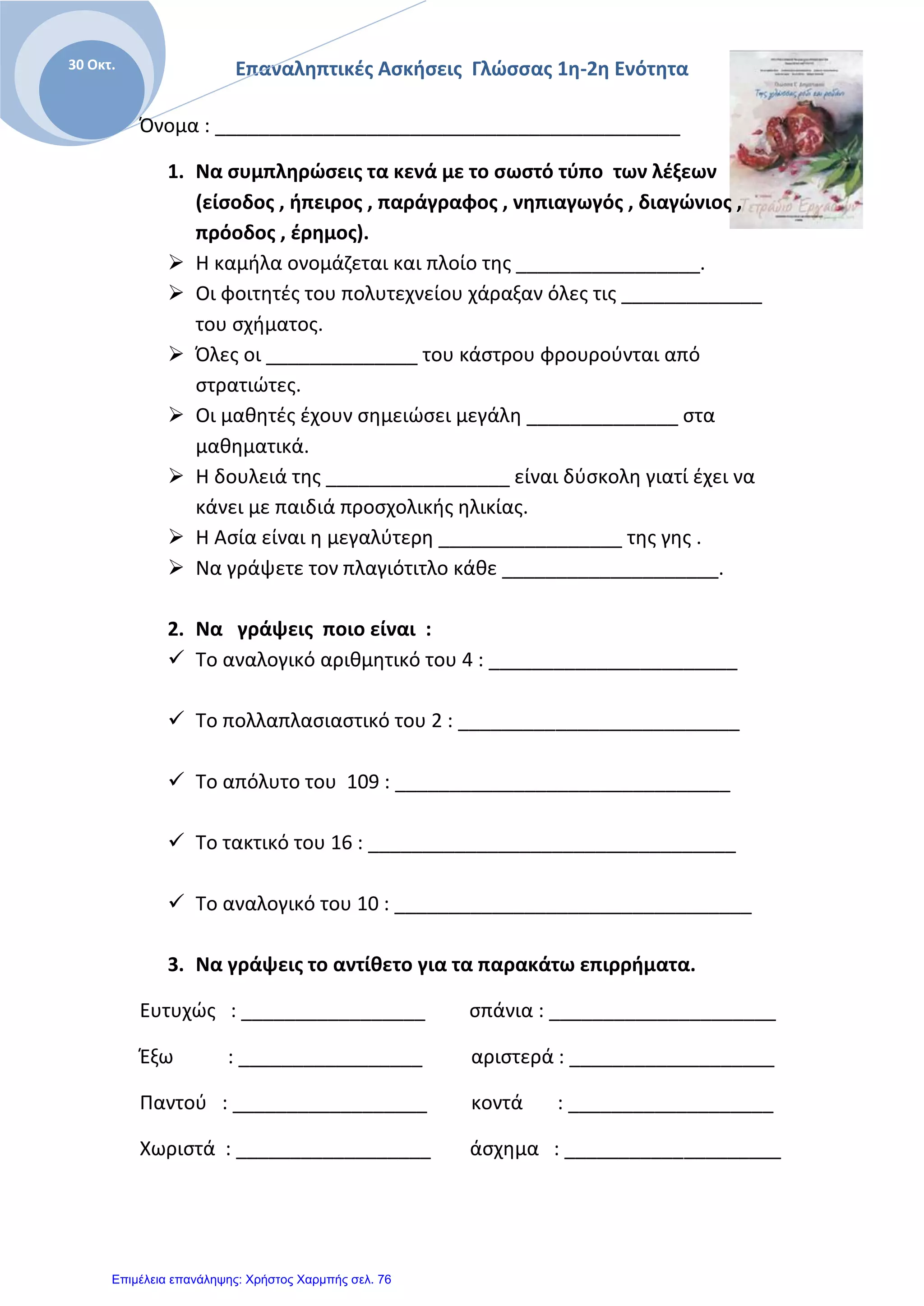 Επαναληπτικές Ασκήσεις Γλώσσας 1η-2η Ενότητα30 Οκτ.
Όνομα : ___________________________________________
1. Να συμπληρώσεις τα κενά με το σωστό τύπο των λέξεων
(είσοδος , ήπειρος , παράγραφος , νηπιαγωγός , διαγώνιος ,
πρόοδος , έρημος).
 Η καμήλα ονομάζεται και πλοίο της _________________.
 Οι φοιτητές του πολυτεχνείου χάραξαν όλες τις _____________
του σχήματος.
 Όλες οι ______________ του κάστρου φρουρούνται από
στρατιώτες.
 Οι μαθητές έχουν σημειώσει μεγάλη ______________ στα
μαθηματικά.
 Η δουλειά της _________________ είναι δύσκολη γιατί έχει να
κάνει με παιδιά προσχολικής ηλικίας.
 Η Ασία είναι η μεγαλύτερη _________________ της γης .
 Να γράψετε τον πλαγιότιτλο κάθε ____________________.
2. Να γράψεις ποιο είναι :
 Το αναλογικό αριθμητικό του 4 : _______________________
 Το πολλαπλασιαστικό του 2 : __________________________
 Το απόλυτο του 109 : _______________________________
 Το τακτικό του 16 : __________________________________
 Το αναλογικό του 10 : _________________________________
3. Να γράψεις το αντίθετο για τα παρακάτω επιρρήματα.
Ευτυχώς : _________________ σπάνια : _____________________
Έξω : _________________ αριστερά : ___________________
Παντού : __________________ κοντά : ___________________
Χωριστά : __________________ άσχημα : ____________________
Επιμέλεια επανάληψης: Χρήστος Χαρμπής σελ. 76
 