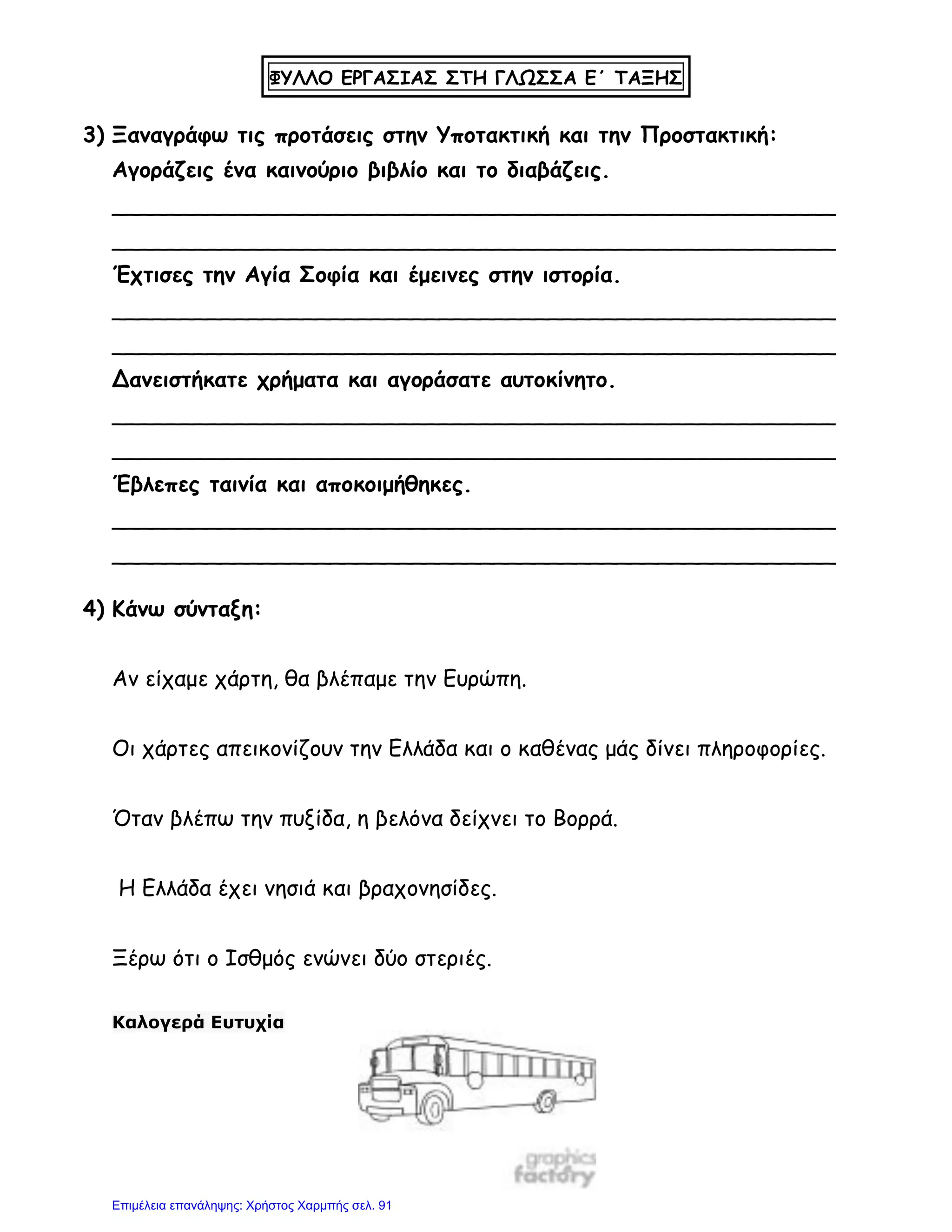 ΦΥΛΛΟ ΕΡΓΑΣΙΑΣ ΣΤΗ ΓΛΩΣΣΑ Ε΄ ΤΑΞΗΣ
3) Ξαναγράφω τις προτάσεις στην Υποτακτική και την Προστακτική:
Αγοράζεις ένα καινούριο βιβλίο και το διαβάζεις.
_____________________________________________________
_____________________________________________________
Έχτισες την Αγία Σοφία και έμεινες στην ιστορία.
_____________________________________________________
_____________________________________________________
Δανειστήκατε χρήματα και αγοράσατε αυτοκίνητο.
_____________________________________________________
_____________________________________________________
Έβλεπες ταινία και αποκοιμήθηκες.
_____________________________________________________
_____________________________________________________
4) Κάνω σύνταξη:
Αν είχαμε χάρτη, θα βλέπαμε την Ευρώπη.
Οι χάρτες απεικονίζουν την Ελλάδα και ο καθένας μάς δίνει πληροφορίες.
Όταν βλέπω την πυξίδα, η βελόνα δείχνει το Βορρά.
Η Ελλάδα έχει νησιά και βραχονησίδες.
Ξέρω ότι ο Ισθμός ενώνει δύο στεριές.
Καλογερά Ευτυχία
Επιμέλεια επανάληψης: Χρήστος Χαρμπής σελ. 91
 
