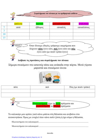 eva-edu
απόλυτα τακτικά πολλαπλασιαστικά αναλογικά
7 επτά έβδομος επταπλός επταπλάσιος
3
10
15
Διάβασε τις προτάσεις και συμπλήρωσε τον πίνακα
Σήμερα στεκόμουν στο ασανσέρ πίσω και ανάποδα στην πόρτα. Μετά γύρισα
μπροστά και στεκόμουν άνετα
πότε πού Πώς (με ποιόν τρόπο)
Το καλοκαίρι μου αρέσει γιατί κάνω μπάνια στη θάλασσα και ανεβαίνω στα
αυτοκινητάκια. Όμως με ενοχλεί όταν κάνει πολύ ζέστη ή έχει κύμα η θάλασσα.
Πλεονεκτήματα του καλοκαιριού....................................................................................................
Μειονεκτήματα του καλοκαιριού ...................................................................................................
Συμπλήρωσε τον πίνακα με τα αριθμητικά επίθετα
Όταν δίνουμε οδηγίες γράφουμε επιρρήματα που
δείχνουν πότε έγινε κάτι, πού έγινε κάτι και πώς
έγινε κάτι (με ποιόν τρόπο έγινε)
Πλεονεκτήματα λέμε τα καλά πράγματα και
μειονεκτήματα τα άσχημα πράγματα
Επιμέλεια επανάληψης: Χρήστος Χαρμπής σελ. 14
 
