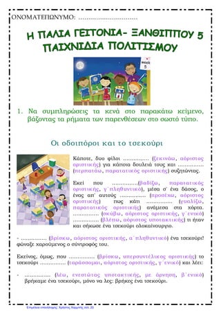 ONOMAΤΕΠΩΝΥΜΟ: …………………………
1. Να συμπληρώσεις τα κενά στο παρακάτω κείμενο,
βάζοντας τα ρήματα των παρενθέσεων στο σωστό τύπο.
Οι οδοιπόροι και το τσεκούρι
Κάποτε, δυο φίλοι …………… (ξεκινάω, αόριστος
οριστικής) για κάποια δουλειά τους και ……………
(περπατάω, παρατατικός οριστικής) συζητώντας.
Εκεί που ……………(βαδίζω, παρατατικός
οριστικής, γ΄πληθυντικό), μέσα σ' ένα δάσος, ο
ένας απ' αυτούς …………… (προσέχω, αόριστος
οριστικής) πως κάτι …………… (γυαλίζω,
παρατατικός οριστικής) ανάμεσα στα χόρτα.
…………… (σκύβω, αόριστος οριστικής, γ΄ενικό)
…………… (βλέπω, αόριστος υποτακτικής) τι ήταν
και σήκωσε ένα τσεκούρι ολοκαίνουργιο.
­ …………… (βρίσκω, αόριστος οριστικής, α΄πληθυντικό) ένα τσεκούρι!
φώναξε χαρούμενος ο σύντροφός του.
Εκείνος, όμως, που …………… (βρίσκω, υπερσυντέλικος οριστικής) το
τσεκούρι …………… (ταράσσομαι, αόριστος οριστικής, γ΄ενικό) και λέει:
­ …………… (λέω, ενεστώτας υποτακτικής, με άρνηση, β΄ενικό)
βρήκαμε ένα τσεκούρι, μόνο να λες: βρήκες ένα τσεκούρι.
Επιμέλεια επανάληψης: Χρήστος Χαρμπής σελ. 20
 
