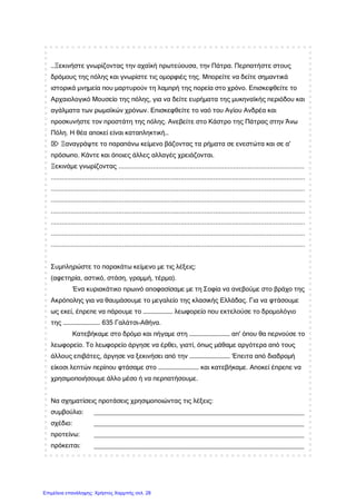 …Ξεκινήστε γνωρίζοντας την αχαϊκή πρωτεύουσα, την Πάτρα. Περπατήστε στους
δρόμους της πόλης και γνωρίστε τις ομορφιές της. Μπορείτε να δείτε σημαντικά
ιστορικά μνημεία που μαρτυρούν τη λαμπρή της πορεία στο χρόνο. Επισκεφθείτε το
Αρχαιολογικό Μουσείο της πόλης, για να δείτε ευρήματα της μυκηναϊκής περιόδου και
αγάλματα των ρωμαϊκών χρόνων. Επισκεφθείτε το ναό του Αγίου Ανδρέα και
προσκυνήστε τον προστάτη της πόλης. Ανεβείτε στο Κάστρο της Πάτρας στην Άνω
Πόλη. Η θέα αποκεί είναι καταπληκτική…
 Ξαναγράψτε το παραπάνω κείμενο βάζοντας τα ρήματα σε ενεστώτα και σε α'
πρόσωπο. Κάντε και όποιες άλλες αλλαγές χρειάζονται.
Ξεκινάμε γνωρίζοντας ......................................................................................................
...........................................................................................................................................
...........................................................................................................................................
...........................................................................................................................................
...........................................................................................................................................
...........................................................................................................................................
...........................................................................................................................................
...........................................................................................................................................
Συμπληρώστε το παρακάτω κείμενο με τις λέξεις:
(αφετηρία, αστικό, στάση, γραμμή, τέρμα).
Ένα κυριακάτικο πρωινό αποφασίσαμε με τη Σοφία να ανεβούμε στο βράχο της
Ακρόπολης για να θαυμάσουμε το μεγαλείο της κλασικής Ελλάδας. Για να φτάσουμε
ως εκεί, έπρεπε να πάρουμε το …………………… λεωφορείο που εκτελούσε το δρομολόγιο
της ………………………… 635 Γαλάτσι-Αθήνα.
Κατεβήκαμε στο δρόμο και πήγαμε στη …………………………… απ' όπου θα περνούσε το
λεωφορείο. Το λεωφορείο άργησε να έρθει, γιατί, όπως μάθαμε αργότερα από τους
άλλους επιβάτες, άργησε να ξεκινήσει από την …………………………… Έπειτα από διαδρομή
είκοσι λεπτών περίπου φτάσαμε στο …………………………… και κατεβήκαμε. Αποκεί έπρεπε να
χρησιμοποιήσουμε άλλο μέσο ή να περπατήσουμε.
Να σχηματίσεις προτάσεις χρησιμοποιώντας τις λέξεις:
συμβούλιο: __________________________________________________________
σχέδιο: __________________________________________________________
προτείνω: __________________________________________________________
πρόκειται: __________________________________________________________
Επιμέλεια επανάληψης: Χρήστος Χαρμπής σελ. 28
 