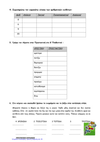 4. Συμπληρώνω τον παρακάτω πίνακα των αριθμητικών επιθέτων:
5. Γράφω τον Αόριστο στην Προστακτική στο Β΄Πληθυντικό :
6. Στο κείμενο που ακολουθεί βρίσκω τα επιρρήματα και τα βάζω στην κατάλληλη στήλη
Μπροστά πήγαινε η Μαρία και δεξιά της η γιαγιά. Ήρθε χθες βιαστικά και δεν έκατσε
καθόλου. Είπε ότι αγαπά πολύ την Κω και την έχει μέσα στην καρδιά του. Κινηθείτε αργά και
αντίθετα από τους άλλους. Πρώτα φεύγουν αυτοί και κατόπιν εσείς. Πάλευε ολημερίς να σε
βρει.
4 ΧΡΟΝΙΚΑ 2 ΠΟΣΟΤΙΚΑ 3 ΤΟΠΙΚΑ 3 ΤΡΟΠΙΚΑ
……………………… …………………………. ……………………….. ………………………
……………………… …………………………. ……………………….. ………………………
……………………… ……………………….. ……………………… ………………………
ΠΡΟΥΝΤΖΟΣ ΚΥΡΙΑΚΟΣ
Αριθ. Απόλυτα Τακτικά Πολλαπλασιαστικά Αναλογικά
8
6
9
20
ΟΡΙΣΤΙΚΗ ΠΡΟΣΤΑΚΤΙΚΗ
κρατιέμαι
ποτίζω
δημιουργώ
δανείζω
προχωρώ
σταματώ
προσέχω
κατευθύνομαι
συμπληρώνω
δίνω
Επιμέλεια επανάληψης: Χρήστος Χαρμπής σελ. 36
 