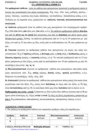 ΕΝΟΤΗΤΑ 2 ΜΑΘΗΜΑ: Η ΓΕΙΤΟΝΙΑ ΤΗΣ ΠΟΛΗΣ 7/10/2009
ΓΛΩΣΣΑ: ΡΟΔΙ ΚΑΙ ΡΟΔΑΝΙ Θοδωρής Βούγας ~ 1 ~ ΤΜΗΜΑ Ε2
ΤΑ ΑΡΙΘΜΗΤΙΚΑ ΕΠΙΘΕΤΑ
Τα αριθμητικά επίθετα, είναι τα επίθετα που φανερώνουν ποσοτική ή αριθμητική σχέση ή
έννοια του ουσιαστικού στο οποίο αναφέρονται. Π.χ. ένας –δύο- τρεις μαθητές, πρώτος –
τρίτος –δέκατος –εικοστός στη σειρά, διπλάσιος –πενταπλάσιος –δεκαπλάσιος κόπος, κ.λ.π.
Ανάλογα με τη σημασία τους, χωρίζονται σε: απόλυτα, τακτικά, πολλαπλασιαστικά και
αναλογικά.
α) Απόλυτα αριθμητικά είναι τα επίθετα που μας φανερώνουν ένα συγκεκριμένο αριθμό.
Π.χ. Είδα ένα σπίτι, μία φίλη μου, ένα φίλο, κ.λ.π. Τα απόλυτα αριθμητικά επίθετα δύο-δυο
και από το πέντε ως το εκατό δεν κλίνονται, ενώ από το διακόσια και πάνω έχουν μόνο
Πληθυντικό αριθμό. Επίσης τα απόλυτα αριθμητικά από το 13 ως το 19 γράφονται με μία
λέξη, ενώ από το 21 και πάνω με δύο, εκτός από τα πολλαπλάσια του 10, που γράφονται με
μία..
β) Τακτικά λέγονται τα αριθμητικά επίθετα που φανερώνουν τη σειρά, την τάξη των
ουσιαστικών. Π.χ. Ο πρώτος μαθητής, η δεύτερη μέρα, η έκτη τάξη, ο δωδέκατος μήνας, ο
δέκατος πέμπτος όροφος, ο εικοστός αιώνας, κ.λ.π. Τα τακτικά αριθμητικά από το 13 και
πάνω γράφονται με δύο λέξεις, εκτός από τα πολλαπλάσια του 10 που γράφονται με μία. Οι
καταλήξεις τους είναι: -ος, -η, -ο.
γ) Πολλαπλασιαστικά λέγονται τα αριθμητικά επίθετα που φανερώνουν από πόσα απλά
μέρη αποτελείται κάτι. Π.χ. απλός κόμπος, διπλός κόπος, τριπλή προσπάθεια, κ.λ.π.
Παίρνουν τις καταλήξεις –πλός, -πλη, -πλό
δ) Αναλογικά λέγονται τα αριθμητικά επίθετα που φανερώνουν πόσες φορές ένα ποσό είναι
μεγαλύτερο από ένα άλλο. Π.χ. αυτός είναι διπλάσιος σε ύψος από τον άλλο, οι 50 δρχ.
είναι πενταπλάσιες από τις 10, το καινούριο σπίτι μας είναι Διπλάσιο από το παλιό, κ.λ.π.
Ορθογραφία του εννέα - εννιά: Γράφονται με δύο ν μόνο όσα επίθετα γίνονται από το 9 και
έχουν μέσα ολόκληρες τις λέξεις εννέα ή εννιά. Σε όλες τις άλλες περιπτώσεις γράφονται με
ένα ν. Π.χ.(εννιακόσιοι, εννεαπλάσιος, ενενηνταπλάσιος, ενενηκοστός, ένατος, κ.λ.π.).
ΑΣΚΗΣΕΙΣ ΕΜΠΕΔΩΣΗΣ
1. Να γράψεις τα αριθμητικά επίθετα των παρακάτω αριθμών, όπως στο παράδειγμα.
Αριθμός Απόλυτο Τακτικό Πολλαπλασιαστικό Αναλογικό
2 δύο δεύτερο διπλό διπλάσιο
6
Επιμέλεια επανάληψης: Χρήστος Χαρμπής σελ. 3
 