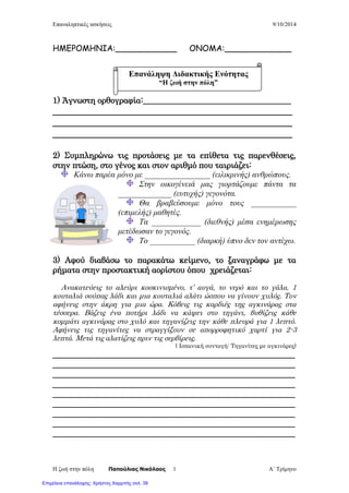 Επαναληπτικές ασκήσεις 9/10/2014
Η ζωή στην πόλη Παπούλιας Νικόλαος Α΄ Τρίμηνο1
ΗΜΕΡΟΜΗΝΙΑ:____________ ΟΝΟΜΑ:_____________
1) Άγνωστη ορθογραφία:____________________________________
___________________________________________________
___________________________________________________
___________________________________________________
2) Συμπληρώνω τις προτάσεις με τα επίθετα τις παρενθέσεις,
στην πτώση, στο γένος και στον αριθμό που ταιριάζει:
Κάνω παρέα μόνο με ________________ (ειλικρινής) ανθρώπους.
Στην οικογένειά μας γιορτάζουμε πάντα τα
_____________ (ευτυχής) γεγονότα.
Θα βραβεύσουμε μόνο τους ___________
(επιμελής) μαθητές.
Τα ____________ (διεθνής) μέσα ενημέρωσης
μετέδωσαν το γεγονός.
Το ___________ (διαρκή) ύπνο δεν τον αντέχω.
3) Αφού διαβάσω το παρακάτω κείμενο, το ξαναγράφω με τα
ρήματα στην προστακτική αορίστου όπου χρειάζεται:
Ανακατεύεις το αλεύρι κοσκινισμένο, τ’ αυγά, το νερό και το γάλα, 1
κουταλιά σούπας λάδι και μια κουταλιά αλάτι ώσπου να γίνουν χυλός. Τον
αφήνεις στην άκρη για μια ώρα. Κόβεις τις καρδιές της αγκινάρας στα
τέσσερα. Βάζεις ένα ποτήρι λάδι να κάψει στο τηγάνι, βυθίζεις κάθε
κομμάτι αγκινάρας στο χυλό και τηγανίζεις την κάθε πλευρά για 1 λεπτό.
Αφήνεις τις τηγανίτες να στραγγίξουν σε απορροφητικό χαρτί για 2-3
λεπτά. Μετά τις αλατίζεις πριν τις σερβίρεις.
( Ισπανική συνταγή: Τηγανίτες με αγκινάρες)
___________________________________________________________
___________________________________________________________
___________________________________________________________
___________________________________________________________
___________________________________________________________
___________________________________________________________
___________________________________________________________
___________________________________________________________
___________________________________________________________
Επανάληψη Διδακτικής Ενότητας
“Η ζωή στην πόλη”
Επιμέλεια επανάληψης: Χρήστος Χαρμπής σελ. 39
 