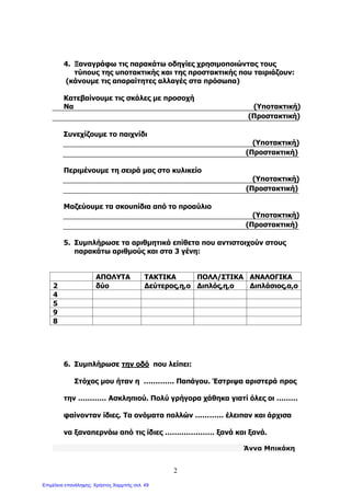 2
4. Ξαναγράφω τις παρακάτω οδηγίες χρησιμοποιώντας τους
τύπους της υποτακτικής και της προστακτικής που ταιριάζουν:
(κάνουμε τις απαραίτητες αλλαγές στα πρόσωπα)
Κατεβαίνουμε τις σκάλες με προσοχή
Να (Υποτακτική)
(Προστακτική)
Συνεχίζουμε το παιχνίδι
(Υποτακτική)
(Προστακτική)
Περιμένουμε τη σειρά μας στο κυλικείο
(Υποτακτική)
(Προστακτική)
Μαζεύουμε τα σκουπίδια από το προαύλιο
(Υποτακτική)
(Προστακτική)
5. Συμπλήρωσε τα αριθμητικά επίθετα που αντιστοιχούν στους
παρακάτω αριθμούς και στα 3 γένη:
ΑΠΟΛΥΤΑ ΤΑΚΤΙΚΑ ΠΟΛΛ/ΣΤΙΚΑ ΑΝΑΛΟΓΙΚΑ
2 δύο Δεύτερος,η,ο Διπλός,η,ο Διπλάσιος,α,ο
4
5
9
8
6. Συμπλήρωσε την οδό που λείπει:
Στόχος μου ήταν η …………. Παπάγου. Έστριψα αριστερά προς
την ………… Ασκληπιού. Πολύ γρήγορα χάθηκα γιατί όλες οι ………
φαίνονταν ίδιες. Τα ονόματα πολλών ………… έλειπαν και άρχισα
να ξαναπερνάω από τις ίδιες ………………… ξανά και ξανά.
Άννα Μπικάκη
Επιμέλεια επανάληψης: Χρήστος Χαρμπής σελ. 49
 