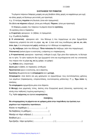 3/3/2008
ΟΙ ΕΓΚΛΙΣΕΙΣ ΤΟΥ ΡΗΜΑΤΟΣ
Τα ρήματα παίρνουν διάφορες μορφές και μας βοηθούν άλλες φορές να εκφράσουμε μια ευχή
και άλλες φορές να δώσουμε μια εντολή, μια προσταγή.
π.χ.: Ο πατέρας πηγαίνει στη δουλειά. (είναι κάτι πραγματικό)
Θα ήθελα να πήγαινα εκδρομή. (είναι μια επιθυμία) Πήγαινε. (είναι μια προσταγή)
Οι διάφορες μορφές που παίρνουν τα ρήματα λέγονται εγκλίσεις.
Οι εγκλίσεις είναι οι παρακάτω:
α. Η οριστική: φανερώνει το βέβαιο, το πραγματικό.
π.χ.: Ο μαθητής διαβάζει.
β. Η υποτακτική: φανερώνει κάτι που θέλουμε ή που περιμένουμε να γίνει. Σχηματίζεται
παίρνοντας μπροστά ένα από τα μόρια ας, να ή έναν από τους συνδέσμους για να, αν, εάν,
όταν, άμα, ή το απαγορευτικό μη(ν), ανάλογα με το τι θέλουμε να εκφράσουμε.
π.χ. Ας παίξουμε. (κάτι που θέλουμε) 'Όταν τελειώσω θα παίξουμε. (κάτι που περιμένουμε).
Υποτακτική έγκλιση έχουν ο ενεστώτας, ο αόριστος κι ο παρακείμενος.
γ. Η προστακτική: φανερώνει προσταγή, επιθυμία ή ευχή. Έχει μόνο δύο πρόσωπα, το δεύτερο
και το τρίτο. Το τρίτο πρόσωπο δεν έχει ξεχωριστό τύπο και συμπληρώνεται από την υποτακτική
που παίρνει τότε τα μόρια ας, να (ας γράφει, να γράφει)
π.χ. Κάθισε κάτω. (προσταγή)
Δώσε μου το βιβλίο, σε παρακαλώ. (επιθυμία)
Προστακτική έχουν ο ενεστώτας, και ο αόριστος.
Εγκλίσεις θεωρούνται και το απαρέμφατο και η μετοχή.
Απαρέμφατο: είναι άκλιτο και μας χρησιμεύει να σχηματίζουμε τους συντελεσμένους χρόνους
των ρημάτων (παρακείμενος, υπερσυντέλικος, συντελεσμένος μέλλοντας). Π. χ. Έχω λύσει τις
ασκήσεις.
Το απαρέμφατο σχηματίζεται μόνο στον Αόριστο.
Η Μετοχή είναι ρηματικός τύπος, άκλιτος στην Ενεργητική φωνή (λύνοντας, αγαπώντας), και
κλιτός στην παθητική ( λυμένος-αγαπημένος ).
Π.χ. Ήρθα τρέχοντας και έφτασα κουρασμένος.
Ασκήσεις
Να υπογραμμίσεις τα ρήματα και να γράψεις μέσα στην παρένθεση την έγκλιση των
ρημάτων των παρακάτω προτάσεων.
Κλείσε το παράθυρο. (……………………….)
Να διαβάσεις το μάθημα.(………………………)
Μακάρι να πάμε εκδρομή. (………………………)
Βοήθησέ με.(…………………………….)
Άμα βρέξει, πάρε ομπρέλα.(…………………………..) (………………………………….)
Επιμέλεια επανάληψης: Χρήστος Χαρμπής σελ. 5
 