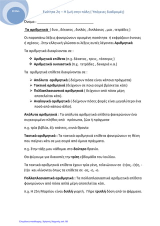 Ενότητα 2η – Η ζωή στην πόλη ( Υπόγειες διαδρομές)
Ε
19 Οκτ.
Όνομα : ______________________________
Τα αριθμητικά ( δυο , δέκατος , διπλός , διπλάσιος , μια , τετράδες )
Οι παραπάνω λέξεις φανερώνουν ορισμένη ποσότητα ή εκφράζουν έννοιες
ή σχέσεις . Στην ελληνική γλώσσα οι λέξεις αυτές λέγονται Αριθμητικά
Τα αριθμητικά διακρίνονται σε :
 Αριθμητικά επίθετα (π.χ. δέκατος , τρεις , τέσσερις )
 Αριθμητικά ουσιαστικά (π.χ. τετράδες , δεκαριά κ.α.)
Τα αριθμητικά επίθετα διακρίνονται σε :
 Απόλυτα αριθμητικά ( δείχνουν πόσα είναι κάποια πράγματα)
 Τακτικά αριθμητικά (δείχνουν σε ποια σειρά βρίσκεται κάτι)
 Πολλαπλασιαστικά αριθμητικά ( δείχνουν από πόσα μέρη
αποτελείται κάτι).
 Αναλογικά αριθμητικά ( δείχνουν πόσες φορές είναι μεγαλύτερο ένα
ποσό από κάποιο άλλο).
Απόλυτα αριθμητικά : Τα απόλυτα αριθμητικά επίθετα φανερώνουν ένα
συγκεκριμένο πλήθος από πρόσωπα, ζώα ή πράγματα·
π.χ. τρία βιβλία, έξι τσάντες, εννιά θρανία
Τακτικά αριθμητικά : Τα τακτικά αριθμητικά επίθετα φανερώνουν τη θέση
που παίρνει κάτι σε μια σειρά από όμοια πράγματα.
π.χ. Στην τάξη μου κάθομαι στο δεύτερο θρανίο.
Θα φύγουμε για διακοπές την τρίτη εβδομάδα του Ιουλίου.
Τα τακτικά αριθμητικά επίθετα έχουν τρία γένη, τελειώνουν σε -(τ)ος, -(τ)η, -
(τ)ο και κλίνονται όπως τα επίθετα σε -ος, -η, -ο.
Πολλαπλασιαστικά αριθμητικά : Τα πολλαπλασιαστικά αριθμητικά επίθετα
φανερώνουν από πόσα απλά μέρη αποτελείται κάτι.
π.χ. Η 25η Μαρτίου είναι διπλή γιορτή. Πήρε τριπλή δόση από το φάρμακο.
Επιμέλεια επανάληψης: Χρήστος Χαρμπής σελ. 66
 