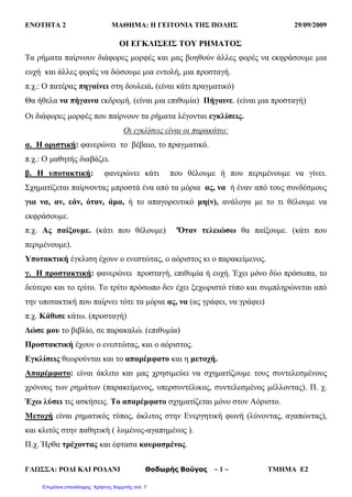 ΕΝΟΤΗΤΑ 2 ΜΑΘΗΜΑ: Η ΓΕΙΤΟΝΙΑ ΤΗΣ ΠΟΛΗΣ 29/09/2009
ΓΛΩΣΣΑ: ΡΟΔΙ ΚΑΙ ΡΟΔΑΝI Θοδωρής Βούγας ~ 1 ~ ΤΜΗΜΑ Ε2
ΟΙ ΕΓΚΛΙΣΕΙΣ ΤΟΥ ΡΗΜΑΤΟΣ
Τα ρήματα παίρνουν διάφορες μορφές και μας βοηθούν άλλες φορές να εκφράσουμε μια
ευχή και άλλες φορές να δώσουμε μια εντολή, μια προσταγή.
π.χ.: Ο πατέρας πηγαίνει στη δουλειά. (είναι κάτι πραγματικό)
Θα ήθελα να πήγαινα εκδρομή. (είναι μια επιθυμία) Πήγαινε. (είναι μια προσταγή)
Οι διάφορες μορφές που παίρνουν τα ρήματα λέγονται εγκλίσεις.
Οι εγκλίσεις είναι οι παρακάτω:
α. Η οριστική: φανερώνει το βέβαιο, το πραγματικό.
π.χ.: Ο μαθητής διαβάζει.
β. Η υποτακτική: φανερώνει κάτι που θέλουμε ή που περιμένουμε να γίνει.
Σχηματίζεται παίρνοντας μπροστά ένα από τα μόρια ας, να ή έναν από τους συνδέσμους
για να, αν, εάν, όταν, άμα, ή το απαγορευτικό μη(ν), ανάλογα με το τι θέλουμε να
εκφράσουμε.
π.χ. Ας παίξουμε. (κάτι που θέλουμε) 'Όταν τελειώσω θα παίξουμε. (κάτι που
περιμένουμε).
Υποτακτική έγκλιση έχουν ο ενεστώτας, ο αόριστος κι ο παρακείμενος.
γ. Η προστακτική: φανερώνει προσταγή, επιθυμία ή ευχή. Έχει μόνο δύο πρόσωπα, το
δεύτερο και το τρίτο. Το τρίτο πρόσωπο δεν έχει ξεχωριστό τύπο και συμπληρώνεται από
την υποτακτική που παίρνει τότε τα μόρια ας, να (ας γράφει, να γράφει)
π.χ. Κάθισε κάτω. (προσταγή)
Δώσε μου το βιβλίο, σε παρακαλώ. (επιθυμία)
Προστακτική έχουν ο ενεστώτας, και ο αόριστος.
Εγκλίσεις θεωρούνται και το απαρέμφατο και η μετοχή.
Απαρέμφατο: είναι άκλιτο και μας χρησιμεύει να σχηματίζουμε τους συντελεσμένους
χρόνους των ρημάτων (παρακείμενος, υπερσυντέλικος, συντελεσμένος μέλλοντας). Π. χ.
Έχω λύσει τις ασκήσεις. Το απαρέμφατο σχηματίζεται μόνο στον Αόριστο.
Μετοχή είναι ρηματικός τύπος, άκλιτος στην Ενεργητική φωνή (λύνοντας, αγαπώντας),
και κλιτός στην παθητική ( λυμένος-αγαπημένος ).
Π.χ. Ήρθα τρέχοντας και έφτασα κουρασμένος.
Επιμέλεια επανάληψης: Χρήστος Χαρμπής σελ. 7
 