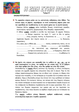 Τμήμα Ε
ΟΝΟΜΑΤΕΠΩΝΥΜΟ:……………………………………………………………
Το παρακάτω κείμενο μιλάει για τις πολιτιστικές εκδηλώσεις στην Αθήνα. Του
λείπουν όμως τα ρήματα, συμπλήρωσε τα κενά επιλέγοντας ρήματα μέσα από
την παρένθεση και τοποθετώντας τα στο σωστό χρόνο και τη σωστή έγκλιση.
(παρέχω, βλέπω, υπάρχω, χάνω, συνδυάζω, θεωρώ, επισκέπτομαι, αγοράζω,
συγκεντρώνω, προτρέπω, ψυχαγωγούμαι, δίνω, θαυμάζω, παρακολουθώ)
Η Αθήνα υπήρξε ανέκαθεν η κοιτίδα του πολιτισμού. Οι αρχαίοι Έλληνες
………………….. το θέατρο «σχολείο» του λαού. Γι΄ αυτό το ίδιο το κράτος
………………………. στους φτωχούς πολίτες τη δυνατότητα να ………………….…….. μια
παράσταση δωρεάν. Δεν έπρεπε κανείς να …………………………….. τις θεατρικές
παραστάσεις.
Στις μέρες μας η Αθήνα μάς …………..………… πολλές εναλλακτικές λύσεις, για να
………………………………: « ……………………….. θέατρο, …………………………… μια πινακοθήκη,
…………………………………. την πολιτιστική μας κληρονομιά στα μουσεία,
………………………….. εισιτήρια για συναυλίες», μας …………….. οι διαφημίσεις. Καλό είναι
να ………………………. διαφορετικές εμπειρίες και να ………………………….. τη μάθηση με τη
διασκέδαση.
Να βρείτε στο κείμενο που ακολουθεί όλα τα επίθετα σε –ης, -ης, -ες κα
αφού αναγνωρίσετε το γένος, τον αριθμό και την πτώση τους, να τα γράψετε
στον άλλο αριθμό (στο ίδιο γένος, στον ίδιο αριθμό και στην ίδια πτώση.
Ακολουθώντας τις σαφείς οδηγίες κατοίκων της περιοχής, οι ειδικοί επιστήμονες
έφτασαν στη αμμώδη παραλία που απλωνόταν πίσω από το βουνό. Παρ’ ότι δεν
υπήρχε ασφαλτοστρωμένος δρόμος που να οδηγεί εκεί, ευτυχώς το έδαφος στην
περιοχή είναι πετρώδες, κι έτσι κατάφεραν με τα μεγάλα τζιπ να φτάσουν σώοι και
αβλαβείς. Όμως οι θυελλώδεις άνεμοι που έπνεαν τότε τους εμπόδισαν να πιάσουν
αμέσως δουλειά. Στη συνέχεια, πάντως, και ύστερα από τους διαρκείς ελέγχους
που έκαναν κατάφεραν να συγκεντρώσουν και να παρουσιάσουν ακριβή στοιχεία για
την επιβάρυνση του θαλάσσιου περιβάλλοντος από τα γύρω εργοστάσια. Έτσι , στο
πλαίσιο των διμερών συμφωνιών των χωρών μας για την προστασία του
περιβάλλοντος, είναι πλέον δυνατόν να ληφθούν επαρκή μέτρα για τη διάσωση του
θαλάσσιου πάρκου.
Π.χ: σαφείς: επίθετο γένους θηλυκού, αριθμού πληθυντικού, πτώσης
αιτιατικής/(τη) σαφή (στο τετράδιο εργασιών)
Επιμέλεια επανάληψης: Χρήστος Χαρμπής σελ. 88
 