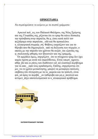 ΟΡΘΟΓΡΑΦΙΑ
Να συμπληρώσετε το κείμενο με τα σωστά γράμματα:
Αρκετοί πολ_τες του Παλαιού Φαλήρου, της Νέας Σμύρνης
και της Γλυφάδας ισχ_ρίζονται ότι το τραμ θα κάνει δύσκολη
την πρόσβαση στην παραλία, θα μ_ώσει κατά πολύ τον
πεζόδρομο στην παραλιακ_ οδό και θα προκαλέσει
κ_κλοφοριακή συμφόρ_ση. Φόβους εκφράζουν και για το
θόρυβο που θα δημιουργείτ_ από τη διέλευση των συρμών, ο
οποίος με την πάροδο του χρόνου θα αυξάν_ται εξαιτίας της
φ_σιολογικής φθοράς των βαγονιών και της γραμμής.
Οι αρμόδιοι όμως, ισχυρίζοντ_ ότι το σύγχρονο τραμ δεν έχει
καμία σχέση με αυτά του παρελθόντος. Είναι υπερσ_γχρονο,
αθόρ_βο και οι ράγες του διαθέτουν ειδ_κό ελαστικό περίβλημα
για να απο__οφά τους κραδασμούς. Επίσης, ισχυρίζονται ότι
μει_νει το χρόνο μετακίνησης, μπορεί να μεταφέρει πολλούς
επιβάτες (σε σύγκριση με τα λε_φορεία και τα τρόλεϊ), είναι
φιλ_κό προς το περιβά__ον (αθόρυβο και μη ρ_πογόνο) και
αντιμετ_πίζει αποτελεσματικά το κ_κλοφοριακό πρόβλημα.
ΧΑΤΖΗΚΥΡΙΑΚΙΔΟΥ ΠΑΓΩΝΑ
Επιμέλεια επανάληψης: Χρήστος Χαρμπής σελ. 92
 