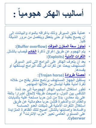 ‫أساليب‬‫الهكر‬ً‫ا‬‫هجومي‬:
•‫خنق‬ ‫عملية‬‫السيرفر‬‫وذلك‬‫باغراقه‬‫والبيانات‬ ‫بالمواد‬‫إلى‬
‫مرور‬ ‫من‬ ‫وينفصل‬ ‫يتعطل‬ ‫حتى‬ ‫أو‬ ً‫ا‬‫بطيئ‬ ‫يصبح‬ ‫أن‬‫الشبكة‬
ً‫ا‬‫كلي‬.
•‫المؤقت‬ ‫المخزن‬ ‫سعة‬ ‫تجاوز‬(Buffer overflow:)
•‫ذاكرة‬ ‫إغراق‬ ‫طريق‬ ‫عن‬ ‫الهجوم‬ ‫يتم‬‫الخادم‬‫بالش‬ ‫فيصاب‬‫لل‬.
•‫األمنية‬ ‫الثغرات‬(Exploits:)
•‫يتعرف‬ ‫أن‬ ‫بعد‬‫الهاكر‬‫تدير‬ ‫التي‬ ‫البرامج‬ ‫على‬‫السير‬‫فر‬
‫ليستغ‬ ‫البرامج‬ ‫تلك‬ ‫في‬ ‫ثغرات‬ ‫عن‬ ‫يبحث‬ ‫المستهدف‬‫أو‬ ‫لها‬
‫يفسدها‬.
•‫طروادة‬ ‫أحصنة‬(Trojan horse:)
•‫خ‬ ‫من‬ ‫يفتح‬ ‫متنكر‬ ‫برنامج‬ ‫المستهدف‬ ‫الجهاز‬ ‫يستقبل‬‫الله‬
‫المهاجم‬ ‫خاللها‬ ‫من‬ ‫ليتسلل‬ ‫خفية‬ ‫أمنية‬ ‫ثغرة‬.
•‫أساليب‬ ‫استغالل‬ ‫تطور‬‫الهاكر‬‫شدة‬ ‫حد‬ ‫إلى‬ ‫الهجومية‬
‫ب‬ ‫أضرارا‬ ‫إللحاق‬ ‫طريقة‬ ‫وأصبحت‬ ،‫الدول‬ ‫بين‬ ‫التنافس‬‫الغة‬
‫بالدبا‬ ‫علية‬ ‫مسلحة‬ ‫حربا‬ ‫شن‬ ‫من‬ ‫بدال‬ ،‫معادي‬ ‫بلد‬ ‫على‬‫بات‬
‫طريق‬ ‫عن‬ ‫معلوماتية‬ ‫حربا‬ ‫فتشن‬ ‫والذخيرة‬ ‫والطائرات‬
‫الحساسة‬ ‫العدو‬ ‫شبكات‬ ‫في‬ ‫األمنية‬ ‫الثغرات‬ ‫استغالل‬
‫وافسادها‬‫بالشلل‬ ‫وإصابتها‬.‫المت‬ ‫الظاهرة‬ ‫لتلك‬ ‫أصبح‬‫زايدة‬
‫تعبير‬ ‫العالمي‬ ‫المستوي‬ ‫على‬"‫اإلنترنت‬ ‫حرب‬"‫أو‬
Cyberwar.
 