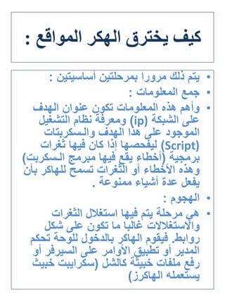 ‫يخترق‬ ‫كيف‬‫الهكر‬‫المواقع‬:
•‫أساسيتين‬ ‫بمرحلتين‬ ‫مرورا‬ ‫ذلك‬ ‫يتم‬:
•‫المعلومات‬ ‫جمع‬:
•‫الهدف‬ ‫عنوان‬ ‫تكون‬ ‫المعلومات‬ ‫هذه‬ ‫وأهم‬
‫الشبكة‬ ‫على‬(ip)‫التشغيل‬ ‫نظام‬ ‫ومعرفة‬
‫الهدف‬ ‫هذا‬ ‫على‬ ‫الموجود‬‫والـسكربتات‬
(Script)‫ثغرات‬ ‫فيها‬ ‫كان‬ ‫إذا‬ ‫ليفحصها‬
‫برمجية‬(‫مبرمج‬ ‫فيها‬ ‫يقع‬ ‫أخطاء‬‫الـسكرب‬‫ت‬)
‫تسمح‬ ‫الثغرات‬ ‫أو‬ ‫األخطاء‬ ‫وهذه‬‫للهاكر‬‫بأن‬
‫ممنوعة‬ ‫أشياء‬ ‫عدة‬ ‫يفعل‬.
•‫الهجوم‬:
•‫الثغرات‬ ‫استغالل‬ ‫فيها‬ ‫يتم‬ ‫مرحلة‬ ‫هي‬
‫واالستغالالت‬‫شكل‬ ‫على‬ ‫تكون‬ ‫ما‬ ‫غالبا‬
‫روابط‬.‫فيقوم‬‫الهاكر‬‫تحكم‬ ‫للوحة‬ ‫بالدخول‬
‫على‬ ‫األوامر‬ ‫تطبيق‬ ‫أو‬ ‫المدير‬‫السيرفر‬‫أو‬
‫خبيثة‬ ‫ملفات‬ ‫رفع‬‫كالشل‬(‫سكرايبت‬‫خب‬‫يث‬
‫يستعمله‬‫الهاكرز‬)
 