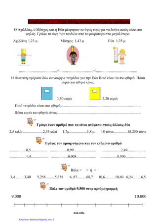 Αρβανιτίδης Θεόδωρος, www.atheo.gr - Μαθηματικά Ε΄
 
43
Μάθημα 9ο
Σύγκριση Δεκαδικών Αριθμών
Προσοχή, ποτέ δε με ενδιαφέρει το πλήθος των ψηφίων του
δεκαδικού αριθμού, αλλά η θέση που έχει το κάθε ψηφίο.
Αριθμογραμμή
π.χ. Θέλω να βρω στην αριθμογραμμή πού βρίσκεται το 3,7. Πηγαίνω στο 3.
Η μεσαία μικρή γραμμή είναι το 3,5 , άρα συνεχίζω με τις μικρές και μετράω ακόμη 2.
Έτσι φτάνω στο 3,7.
Για να συγκρίνω δύο ή περισσότερους δεκαδικούς αριθμούς :
 Συγκρίνω πρώτα το ακέραιο μέρος τους. Μεγαλύτερος
είναι αυτός που έχει μεγαλύτερο ακέραιο μέρος.
π.χ. 5,123 , 45,2
45,2 > 5,123
 Αν το ακέραιο μέρος είναι ίσο τότε συγκρίνω το δεκαδικό
μέρος, ξεκινώντας από τα αριστερά προς τα δεξιά του
δεκαδικού μέρους. μεγαλύτερος είναι αυτός που έχει τα
περισσότερα δέκατα ή εκατοστά ή χιλιοστά κλπ.
π.χ. 0,123 , 0,135
0,135 > 0,123
Όλοι οι αριθμοί, ακέραιοι ή δεκαδικοί έχουν μία συγκεκριμένη
θέση πάνω στην αριθμογραμμή. Έτσι η μεσαία μικρή γραμμή ανάμεσα
στο 0 και το 1 είναι το 0,5, ανάμεσα στο 1 και το 2 είναι το 1,5 ,
ανάμεσα στο 2 και το 3 το 2,5 κλπ. Όταν όμως δε μιλάω για μισό,
τότε πηγαίνω στις μικρότερες γραμμές που βρίσκονται στην
αριθμογραμμή. Η πρώτη μικρή γραμμή μετά το 0 ανήκει στο 0,1 , η
δεύτερη στο 0,2 , η τρίτη στο 0,3 κλπ.
 