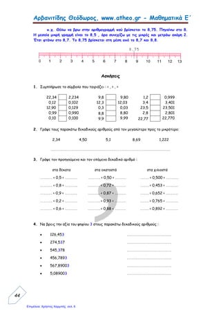 Αρβανιτίδης Θεόδωρος, www.atheo.gr - Μαθηματικά Ε΄
 
46
11.Γράψε τους δεκαδικούς αριθμούς :
 Πέντε χιλιοστά : ……………………………………………..
 Εκατόν τριάντα δέκατα : …………………………………….
 Είκοσι πέντε χιλιοστά : ……………………………………..
 Τρία εκατοστά : ………………………………………………
 Εφτακόσια ογδόντα τρία χιλιοστά : ………………………..
12.Ο πατέρας έβαλε 25 λίτρα βενζίνη και το κάθε λίτρο κοστίζει 1,65 €. Αν δώσει ένα
χαρτονόμισμα των 50 €, πόσα ρέστα θα πάρει ;
13.Να κάνεις σύγκριση μεταξύ των παρακάτω δεκαδικών αριθμών και να τους γράψεις πάλι
στη σειρά αρχίζοντας από το μεγαλύτερο :
1.036 1,36 1,306 1,3 1 1,003
…………………………………………………………………………………………………….
22,45 2,045 2,0045 2,4 2,5 2,05
…………………………………………………………………………………………………….
33,17 3,017 3,1 3,190 3,0190 3,2
…………………………………………………………………………………………………….
23,12 2,07 3,4 3,29 3,190 3,3
…………………………………………………………………………………………………….
14.Η Δήμητρα είχε στην τσέπη της 60 €. Ξόδεψε τα
10
356
€. Πόσα € της έμειναν ;
 