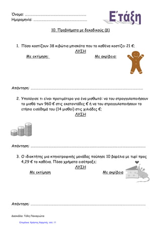 Δασκάλα: Τόλη Παναγιώτα
Όνομα: ………………………………………………………………
Ημερομηνία: ………………………………………………………
10. Προβλήματα με δεκαδικούς (β)
1. Πόσο κοστίζουν 38 κιβώτια μπισκότα που το καθένα κοστίζει 21 €;
ΛΥΣΗ
Με εκτίμηση: Με ακρίβεια:
Απάντηση: ……………………………………………………………………………………………………………………
2. Υπολόγισε τι είναι προτιμότερο για ένα μισθωτό: να του στρογγυλοποιήσουν
το μισθό των 960 € στις εκατοντάδες € ή να του στρογγυλοποιήσουν το
ετήσιο εισόδημά του (14 μισθοί) στις χιλιάδες €;
ΛΥΣΗ
Απάντηση: ………………………………………………………………………………………………………………………
3. Ο ιδιοκτήτης μια κτηνοτροφικής μονάδας πούλησε 10 βαρέλια με τυρί προς
4,29 € το καθένα. Πόσα χρήματα εισέπραξε;
ΛΥΣΗ
Με εκτίμηση Με ακρίβεια
Απάντηση: ………………………………………………………………………………………………………………………
Επιμέλεια: Χρήστος Χαρμπής σελ. 11
 
