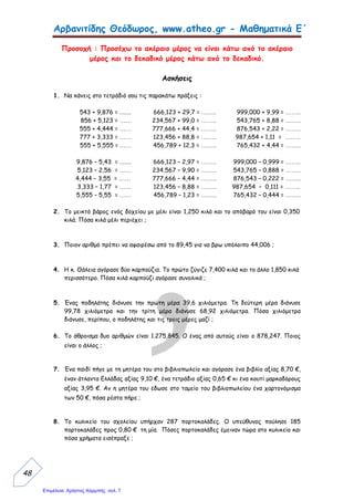 Αρβανιτίδης Θεόδωρος, www.atheo.gr - Μαθηματικά Ε΄
 
48
Προσοχή : Προσέχω το ακέραιο μέρος να είναι κάτω από το ακέραιο
μέρος και το δεκαδικό μέρος κάτω από το δεκαδικό.
Ασκήσεις
1. Να κάνεις στο τετράδιό σου τις παρακάτω πράξεις :
543 + 9,876 = ........ 666,123 + 29,7 = …….. 999,000 + 9,99 = ……..
856 + 5,123 = …… 234,567 + 99,0 = …….. 543,765 + 8,88 = ……..
555 + 4,444 = …… 777,666 + 44,4 = …….. 876,543 + 2,22 = ……..
777 + 3,333 = …… 123,456 + 88,8 = …….. 987,654 + 1,11 = ……..
555 + 5,555 = …… 456,789 + 12,3 = …….. 765,432 + 4,44 = ……..
9,876 – 5,43 = ........ 666,123 – 2,97 = …….. 999,000 – 0,999 = ……..
5,123 – 2,56 = …… 234,567 – 9,90 = …….. 543,765 – 0,888 = ……..
4,444 – 3,55 = …… 777,666 – 4,44 = …….. 876,543 – 0,222 = ……..
3,333 – 1,77 = …… 123,456 – 8,88 = …….. 987,654 – 0,111 = ……..
5,555 – 5,55 = …… 456,789 – 1,23 = …….. 765,432 – 0,444 = ……..
2. Το μεικτό βάρος ενός δοχείου με μέλι είναι 1,250 κιλά και το απόβαρό του είναι 0,350
κιλά. Πόσα κιλά μέλι περιέχει ;
3. Ποιον αριθμό πρέπει να αφαιρέσω από το 89,45 για να βρω υπόλοιπο 44,006 ;
4. Η κ. Θάλεια αγόρασε δύο καρπούζια. Το πρώτο ζύγιζε 7,400 κιλά και το άλλο 1,850 κιλά
περισσότερο. Πόσα κιλά καρπούζι αγόρασε συνολικά ;
5. Ένας ποδηλάτης διάνυσε την πρώτη μέρα 39,6 χιλιόμετρα. Τη δεύτερη μέρα διάνυσε
99,78 χιλιόμετρα και την τρίτη μέρα διάνυσε 68,92 χιλιόμετρα. Πόσα χιλιόμετρα
διάνυσε, περίπου, ο ποδηλάτης και τις τρεις μέρες μαζί ;
6. Το άθροισμα δυο αριθμών είναι 1.275,845. Ο ένας από αυτούς είναι ο 878,247. Ποιος
είναι ο άλλος ;
7. Ένα παιδί πήγε με τη μητέρα του στο βιβλιοπωλείο και αγόρασε ένα βιβλίο αξίας 8,70 €,
έναν άτλαντα Ελλάδας αξίας 9,10 €, ένα τετράδιο αξίας 0,65 € κι ένα κουτί μαρκαδόρους
αξίας 3,95 €. Αν η μητέρα του έδωσε στο ταμείο του βιβλιοπωλείου ένα χαρτονόμισμα
των 50 €, πόσα ρέστα πήρε ;
8. Το κυλικείο του σχολείου υπήρχαν 287 πορτοκαλάδες. Ο υπεύθυνος πούλησε 185
πορτοκαλάδες προς 0,80 € τη μία. Πόσες πορτοκαλάδες έμειναν τώρα στο κυλικείο και
πόσα χρήματα εισέπραξε ;
Επιμέλεια: Χρήστος Χαρμπής σελ. 7
 