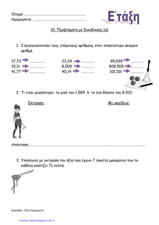 Δασκάλα: Τόλη Παναγιώτα
Όνομα: ………………………………………………………………
Ημερομηνία: ………………………………………………………
10. Προβλήματα με δεκαδικούς (α)
1. Στρογγυλοποίησε τους επόμενους αριθμούς στον πλησιέστερο ακέραιο
αριθμό.
17,73 ……………… 23,24 …………… 99,099 ……………
10,11 ……………… 8,009 …………… 808,505 ……………
41,77 ……………… 40,14 …………… 101,101 ……………
2. Τι είναι μεγαλύτερο: το μισό του 1.589 ή το ένα δέκατο του 8.012;
Εκτίμηση: Με ακρίβεια:
Απάντηση:…………………………………………………………………………………………………………………………
3. Υπολόγισε με εκτίμηση την αξία που έχουν 7 πακέτα μακαρόνια που το
καθένα κοστίζει 71 λεπτά.
Επιμέλεια: Χρήστος Χαρμπής σελ. 9
 