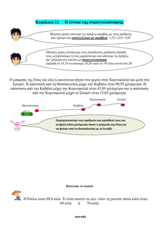 eva-edu
Κεφάλαιο 11 Η έννοια της στρογγυλοποίησης
Ο μπαμπάς της Εύας και όλη η οικογένεια πήγαν στο χωριό στην Κορνοφωλιά και μετά στο
Σουφλί. Η απόσταση από τη Θεσσαλονίκη μέχρι την Καβάλα είναι 90,95 χιλιόμετρα. Η
απόσταση από την Καβάλα μέχρι την Κορνοφωλιά είναι 41,89 χιλιόμετρα και η απόσταση
από την Κορνοφωλιά μέχρι το Σουφλί είναι 15,03 χιλιόμετρα.
Κορνοφωλιά Σουφλί
Θεσσαλονίκη Καβάλα
Κύκλωσε το σωστό
Η Ρούλα είναι 69,8 κιλά. Τι είναι σωστό να λέει όταν τη ρωτούν πόσα κιλά είναι;
69 κιλά ή 70 κιλά;
Μερικές φορές κάνουμε τις πράξεις ακριβώς με τους αριθμούς
που έχουμε και υπολογίζουμε με ακρίβεια 1,22+1,63= 2,85
Μερικές φορές αλλάζουμε τους δεκαδικούς αριθμούς δηλαδή
τους μεγαλώνουμε ή τους μικραίνουμε και κάνουμε τις πράξεις
πιο γρήγορα και εύκολα με στρογγυλοποίηση.
Δηλαδή το 10,19 το κάνουμε 10,20 γιατί το 19 είναι κοντά στο 20
Στρογγυλοποίησε τους αριθμούς και πρόσθεσέ τους για
να βρείς πόσα χιλιόμετρα έκανε ο μπαμπάς της Εύας για
να φτάσει από τη Θεσσαλονίκη ως το Σουφλί
 