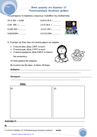Αρβανιτίδης Θεόδωρος, www.atheo.gr - Μαθηματικά Ε΄
 
52
12.Οι 15 μαθητές της 6ης
τάξης, για να πάνε μια εκδρομή στο αρχαιολογικό μουσείο, πρέπει
να πληρώσουν για εισιτήριο και έξοδα μετακίνησης, 125,25 ευρώ. Αν στην εκδρομή
συμμετάσχουν και οι 18 μαθητές της 5ης
τάξης, πόσα χρήματα πρέπει να πληρώσουν
συνολικά, για να πάνε όλοι μαζί ;
13.Το δωδεκαπλάσιο ενός αριθμού, αυξημένο κατά 0,735, είναι ο αριθμός 9,519. Ποιος
είναι ο αριθμός αυτός ;
14.Οι 24 μαθητές της 5ης τάξης του σχολείου μας, θέλουν να πάνε στη Βέροια, να
παρακολουθήσουν μια θεατρική παράσταση. Το πούλμαν για να τους μεταφέρει,
ανεξάρτητα με το πόσοι θα είναι οι μαθητές, θέλει 315 ευρώ. Το εισιτήριο για να μπουν
στο θέατρο, είναι 4,5 ευρώ. Πόσο θα στοιχίσει η επίσκεψη στο θέατρο σε κάθε μαθητή,
αν πάνε μόνοι τους, και πόσο αν πάνε μαζί με τους 18 μαθητές της 6ης τάξης ;
15.Ένας αγρότης μάζεψε φέτος 12.578 κιλά μήλα, 7.850 κιλά αχλάδια, 3.254 κιλά κεράσια
και 8.548 κιλά ελιές. Πούλησε τα μήλα προς 0,25 € το κιλό, τα αχλάδια προς 0,40 € το
κιλό, τα κεράσια προς 0,60 € το κιλό και τις ελιές προς 1,20 € το κιλό. α) Πόσα χρήματα
πήρε από τα μήλα, πόσα από τα αχλάδια , πόσα από τα κεράσια και πόσα από τις ελιές ;
β) πόσα χρήματα εισέπραξε συνολικά φέτος ο αγρότης αυτός πουλώντας όλα τα φρούτα ;
16.Ένας μανάβης πούλησε 145 κιλά ντομάτες, προς 1,45 € το κιλό, 235 κιλά πατάτες προς
1,20 € το κιλό, 27 κιλά καρότα προς 0,85 € το κιλό, 65 κιλά πιπεριές προς 2,45 € το
κιλό και 239 κιλά μήλα προς 3,50 € το κιλό. Πόσα χρήματα πήρε ο μανάβης πουλώντας
όλα αυτά τα λαχανικά ;
17.Συμπλήρωσε τα παρακάτω κενά στις ισότητες :
24,85 · …… = 248,5 2,4 · …… = 24
4,85 · …… = 48,5 0,9 · …… = 900
0,85 · …… = 85 0,85 · …… = 8,5
14,55 · …… = 1.455,0 100 · …… = 1
 