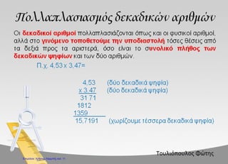 Πολλαπλασιασμός δεκαδικών αριθμών (16/10)
Πρόβλημα με δεκαδικούς : Ο παππούς με τα εγγόνια του πήγαν στον ψαρά, για να
αγοράσουν ένα καφάσι ψάρια, για να τα παστώσουν. Αν τα ψάρια ήταν 12,5 κιλά και το
κάθε κιλό το πουλούσε ο ψαράς προς 0,80€, πόσο κόστιζε όλο το καφάσι ;
ΔΕΔΟΜΕΝΑ
Ξέρουμε πόσα κιλά ψάρια θα αγοράσει ο παππούς : 12,5 κιλά
Ξέρουμε πόσο κοστίζει το ένα κιλό : 0,80€
ΖΗΤΟΥΜΕΝΑ
Θέλουμε να βρούμε πόσο θα κοστίσουν όλα τα ψάρια.
ΣΤΡΑΤΗΓΙΚΗ ΕΠΙΛΥΣΗΣ
Όταν ξέρουμε την τιμή της μιας μονάδας και θέλουμε να βρούμε την τιμή των πολλών
μονάδων κάνουμε πολλαπλασιασμό.
Στο πρόβλημά μας ξέρουμε την τιμή του ενός κιλού (0,80€) και θέλουμε να βρούμε την
τιμή των πολλών κιλών (12,5 κιλών). Για να λύσουμε το πρόβλημα, θα
πολλαπλασιάσουμε το 12,5 με το 0,80.
ΛΥΣΗ
Α τρόπος
Πόσα είναι τα δεκαδικά ψηφία ; 3
Βγάζουμε τις υποδιαστολές και κάνουμε τον πολλαπλασιασμό με ακεραίους
125 Χ 80 = 10000
Τώρα θα μετρήσουμε από τα δεξιά προς τα αριστερά τρεις θέσεις, όσες ήταν και τα
δεκαδικά ψηφία που αγνοήσαμε στην αρχή, και θα βάλουμε υποδιαστολή και το γινόμενο
θα γίνει 10,000 ή απλά 10€.
Β τρόπος
Κάνουμε κάθετα τον πολλαπλασιασμό :
 