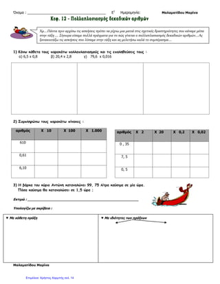 Επάνω αριστερά γράφω το άθροισμα των ψηφίων του Πολλαπλασιαστέου : 1 + 2 + 5 = 8
Επάνω δεξιά γράφω το άθροισμα των ψηφίων του Πολλαπλασιαστή : 0 + 8 + 0 = 8
Κάτω αριστερά γράφω το άθροισμα των ψηφίων του γινομένου των δύο προηγούμενων
αριθμών : 8 Χ 8 = 64 6 + 4 = 10 1+0 =1
Κάτω δεξιά γράφω το άθροισμα των ψηφίων του γινομένου του πολλαπλασιασμού :
1 + 0 = 0
Όταν τα δύο κάτω ψηφία είναι ίδια, ο πολλαπλασιασμός μας είναι σωστός.
Απάντηση
Ο παππούς θα πληρώσει 10€ για τα ψάρια.
ΣΥΜΠΕΡΑΣΜΑ
Για να πολλαπλασιάσω δεκαδικούς αριθμούς, κάνω τον πολλαπλασιασμό όπως στους
ακεραίους, στο τέλος όμως χωρίζω στο γινόμενο τόσα ψηφία από δεξιά προς τα
αριστερά, όσα ήταν και τα δεκαδικά ψηφία.
Πολλαπλασιασμός δεκαδικού με το 10, το 100, το 1.000 κ.λπ.
Για να πολλαπλασιάσω έναν δεκαδικό αριθμό με το 10, το 10, το 1.000 κ.λπ. γράφω τον
αριθμό και μεταφέρω την υποδιαστολή τόσες θέσεις δεξιά, όσα και τα μηδενικά του 10,
του 100 του 1.000 κ.λπ.
 