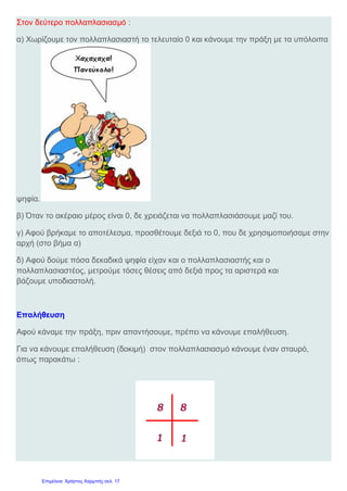 Μαλαματίδου Μαρίνα
Όνομα : ________________________________________ Ε1
Ημερομηνία: Μαλαματίδου Μαρίνα
1) Κάνω κάθετα τους παρακάτω πολλαπλασιασμούς και τις επαληθεύσεις τους :
α) 6,5 x 0,8 β) 20,4 x 2,8 γ) 79,6 x 0,016
2) Συμπληρώνω τους παρακάτω πίνακες :
3) Η βάρκα του κύριο Αντώνη καταναλώνει 99, 75 λίτρα καύσιμα σε μία ώρα.
Πόσα καύσιμα θα καταναλώσει σε 1,5 ώρα ;
Εκτιμώ : ______________________________________________________
Υπολογίζω με ακρίβεια :
αριθμός X 2 X 20 X 0,2 X 0,02
0 , 35
7, 5
0, 5
αριθμός X 10 X 100 X 1.000
610
0,61
6,10
Χμ….Πάντα πριν αρχίσω τις ασκήσεις πρέπει να ρίχνω μια ματιά στις σχετικές δραστηριότητες που κάναμε μέσα
στην τάξη …. Σίγουρα είπαμε πολλά πράγματα για το πώς γίνεται ο πολλαπλασιασμός δεκαδικών αριθμών….Ας
ξανακοιτάξω τις ασκήσεις που λύσαμε στην τάξη και ας μελετήσω καλά το συμπέρασμα….
♥ Με κάθετη πράξη ♥ Με ιδιότητες των πράξεων
 