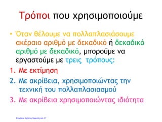 2. Με ακρίβεια χρησιμοποιώντας
την τεχνική του πολλαπλασιασμού
• Γράφουμε τον ένα αριθμό κάτω από τον
άλλο, κάνοντας τον πολλαπλασιασμό και
αγνοώντας τις υποδιαστολές και τα
δεκαδικά ψηφία.
• Αφού βρούμε το γινόμενο, μετράμε τα
δεκαδικά ψηφία των αριθμών και χωρίζουμε
με υποδιαστολή, μετρώντας από το τέλος,
τόσα δεκαδικά ψηφία όσα είναι το σύνολο
των δεκαδικών ψηφίων των δύο αριθμών.
Γιάννης Φερεντίνος
 