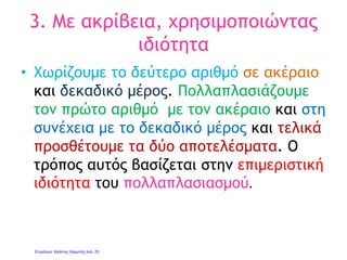 Πολλαπλασιασμός δεκαδικού
αριθμού με το 10 και τα
πολλαπλάσιά του
• Για να πολλαπλασιάσουμε ένα δεκαδικό
αριθμό με το 10, 100, 1.000 κλπ, μετακινούμε
την υποδιαστολή προς τα δεξιά κατά τόσες
θέσεις όσα είναι τα μηδενικά του αριθμού.
• Αν τα δεκαδικά ψηφία δεν είναι αρκετά για
να καλύψουν όλες τις θέσεις
συμπληρώνουμε με μηδενικά.
Πχ 1,2*10=12 2,2*100=220 3,45*1.000=3.450
Γιάννης Φερεντίνος
 