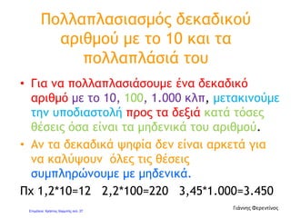 Ποιες ιδιότητες ισχύουν
στον πολλαπλασιασμό;
Οι δύο ιδιότητες της πρόσθεσης ισχύουν και στον
πολλαπλασιασμό των φυσικών και των δεκαδικών
αριθμών:
 Η αντιμεταθετική ιδιότητα
 Η προσεταιριστική ιδιότητα
Στον πολλαπλασιασμό φυσικών και δεκαδικών
αριθμών ισχύει ακόμη μια ιδιότητα:
 Η επιμεριστική ιδιότητα
Γιάννης Φερεντίνος
 
