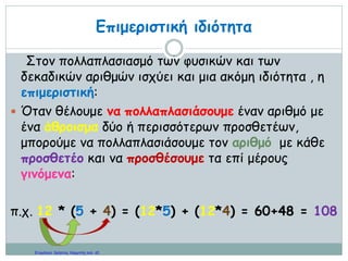 …………………………………………………………………………....
ΔΡΑΣΤΗΡΙΟΤΗΤΕΣ ΣΧΕΤΙΚΕΣ ΜΕ ΤΗΝ ΚΑΙΝΟΥΡΙΑ ΕΝΝΟΙΑ
1. Να γίνουν οι πράξεις
α. 4,2 Χ 3,05 = β. 0,008 Χ 35,7 = γ. 28 Χ 2,901 = δ. 5,02 Χ 30 =
2. Βρες τα αποτελέσματα των παρακάτω πολλαπλασιασμών με τον πιο
εύκολο τρόπο
α. 2,5 Χ 2 Χ 0,05 Χ 40 = β. 0,8 Χ 0,001 Χ 124 Χ 125 =
3. Βρες τα αποτελέσματα με δύο τρόπους
α. 3,2 Χ ( 4 + 3,002) = β. (5,Ο1 – 3,7) Χ 8 =
4. Να λύσεις τα παρακάτω προβλήματα με δύο τρόπους χρησιμοποιώντας
την επιμεριστική ιδιότητα του πολλαπλασιασμού.
α. Σε μία εκδρομή συμμετείχαν 34 αγόρια και 26 κορίτσια. Το κάθε παιδί
πλήρωσε 10,5 ευρώ εισιτήριο. Πόσα χρήματα πλήρωσαν συνολικά;
β. Πέντε φίλοι πήγαν σε μία ταβέρνα να φάνε, έχοντας ο καθένας από 20
ευρώ μαζί του. Στο τέλος πλήρωσαν όλοι τα ίδια χρήματα κι έφυγαν έχοντας
πάρει ρέστα ο καθένας 2,4 ευρώ. Πόσα χρήματα πλήρωσαν συνολικά;
5. Βρες τα αποτελέσματα των παρακάτω πολλαπλασιασμών
χρησιμοποιώντας την επιμεριστική ιδιότητα.
α. 2,5 Χ 46 β. 4 Χ 128,5 γ. 0,4 Χ 168
6. Ποιος είναι ο αριθμός που αν τον αφαιρέσω από το 34,5 κι ύστερα
πολλαπλασιάσω τη διαφορά με το 0,1 θα βρω 1,92;
7. Ο Γιώργος έχει στην τσέπη του συνολικά 10 νομίσματα. Αυτά είναι
50λεπτα, 20λεπτα, 10λεπτα και 5λεπτα. Αν όλα του τα χρήματα είναι 2,5
ευρώ, πόσα 50λεπτα, πόσα 20λεπτα, πόσα 10λεπτα και πόσα 5λεπτα
μπορεί να έχει;
 