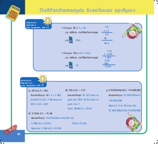 86
ÁðÜíôçóç
Üóêçóçò óô
ôåôñ. åñãáóéþí, óåë. 31
á. 481÷0,9 < 481
Äéêáéïëïãþ: 481 x 1 = 481
EðåéäÞ ôï 0,9 < 1 èá Ý÷ù êáé
481 ÷ 0,9 < 481
â. 250÷0,5 = 125
Äéêáéïëïãþ: Ôï 125 åßíáé ôï
ìéóü ôïõ 250. Ôï 0,5 åßíáé ôï
ìéóü ôïõ 1.
¢ñá: 250÷0,5 = 125÷1
ã.57.000.000÷2,50>114.000.000
Äéêáéïëïãþ: 57.000.000÷2=
114.000.000
Áöïý 2,5>2, èá Ý÷ù êáé:
57.000.000÷2,50>114.000.000
ÁðÜíôçóç
Üóêçóçò å
ôåôñ. åñãáóéþí, óåë. 31 • Åêôéìþ: 36 ÷ 1 = 36
- ìå êÜèåôï ðïëëáðëáóéáóìü:
- ìå 39,6
3 6
÷ 1,1
3 6
36
39,6
• Åêôéìþ: 150 ÷ 0,1= 15,0
- ìå êÜèåôï ðïëëáðëáóéáóìü:
- ìå 12
1 5 0
÷ 0,08
1.200
000
000
12,00
ä. 3.184÷0,1 > 31,84
Äéêáéïëïãþ: Õðïëïãßæåôáé åýêïëá üôé:
3.184÷0,1=318,4 318,4>31,84.
¢ñá êáé: 3.184÷0,1>31,84
Ðïëëáðëáóéáóìüò äåêáäéêþí áñéèìþí
 