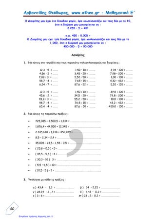 eva-edu
Κεφάλαιο 12 Πολλαπλασιασμός δεκαδικών αριθμών
Δ Μ δέκατα
1 2, 3 έχει 1 δεκαδικό ψηφίο
Χ 1, 2 έχει 1 δεκαδικό ψηφίο 1+1 = 2 δεκαδικά ψηφία
2 4 6
+ 1 2 3
1 4, 7 6 μετράω 2 ψηφία και βάζω υποδιαστολή ( , )
Κάνε τους πολλαπλασιασμούς 6,3 2,7
Χ 1,5 Χ 1, 4
6,25 Χ 10 = 62,5 3,45 Χ 10 = ................................
6,25 Χ 100= 625 3,45 Χ 100 = ..............................
6,25 Χ 1.000= 6.250 3,45 Χ 1.000 = ............................
Για να πολλαπλασιάσω δεκαδικούς αριθμούς μετράω πόσα δεκαδικά
ψηφία έχουν οι 2 αριθμοί πίσω από την υποδιαστολή.
Όταν τελειώσω την πράξη μετράω στο αποτέλεσμα τόσα ψηφία όσα
είναι τα δεκαδικά των αριθμών που πολλαπλασίασα και βάζω
υποδιαστολή.
Για να πολλαπλασιάσω έναν δεκαδικό αριθμό με το 10, το 100 ή το 1.000
μετράω πόσα μηδενικά έχει το 10, το 100, το 1.000 και βάζω την υποδιαστολή
προς τα του αριθμού τόσες φορές όσα είναι τα μηδενικά
Αν δεν έχω άλλο αριθμό να βάλω την υποδιαστολή βάζω μηδενικά στο τέλος
 