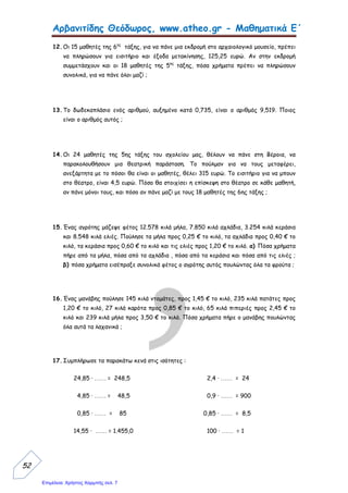Αρβανιτίδης Θεόδωρος, www.atheo.gr - Μαθηματικά Ε΄
 
49
Μάθημα 11ο
Πολλαπλασιασμός Δεκαδικών Αριθμών
π.χ. 2,55 • 4,22 =
παράγοντες 2,55 ( δύο δεκαδικά ψηφία )
x 4,22 + ( δύο δεκαδικά ψηφία )
510
510
+1020
γινόμενο 10,7610 ( τέσσερα δεκαδικά ψηφία )
Διαίρεση Δεκαδικού αριθμού με Ακέραιο
π.χ. 225,5 : 5 =
Φτάνοντας στην υποδιαστολή, πριν κατεβάσω το ψηφίο πίσω από αυτή ( 5 ), μετακινώ
την υποδιαστολή στο πηλίκο της διαίρεσής μου.
Διαίρεση Δεκαδικού αριθμού με Δεκαδικό
π.χ. 225,5 : 0,5 =
225,5
- 20
025
-25
00 5
- 5
0
5
45,1
Γίνεται όπως και ο πολλαπλασιασμός των φυσικών αριθμών,
τοποθετώντας στο γινόμενο την υποδιαστολή τόσες θέσεις από τα
δεξιά προς τα αριστερά, όσα είναι συνολικά τα ψηφία στα δεκαδικά
μέρη των παραγόντων.
Για να διαιρέσω δεκαδικό αριθμό με ακέραιο, κάνω κανονικά τη
διαίρεση και όταν φτάσω στην υποδιαστολή συνεχίζω κανονικά τη
διαίρεση βάζοντας την υποδιαστολή στο πηλίκο της διαίρεσής μου.
Για να κάνω διαίρεση μεταξύ δύο δεκαδικών αριθμών πρέπει ο
διαιρέτης μου να γίνει ακέραιος αριθμός. Γι’ αυτό πολλαπλασιάζω το
Διαιρετέο και το Διαιρέτη με το 10, 100, 1.000 κλπ. μέχρι ο
Διαιρέτης μου να γίνει ακέραιος αριθμός.
 