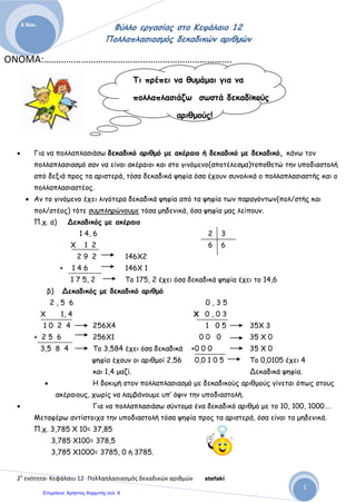 Αρβανιτίδης Θεόδωρος, www.atheo.gr - Μαθηματικά Ε΄
 
50
Ο Διαιρέτης μου έχει ένα δεκαδικό ψηφίο, άρα πολλαπλασιάζω και τους δύο με το 10,
έτσι η διαίρεση μου μετατρέπεται σε :
2.255 : 5 = 451
π.χ. 450 : 0,005 =
Ο Διαιρέτης μου έχει τρία δεκαδικά ψηφία, άρα πολλαπλασιάζω και τους δύο με το
1.000, έτσι η διαίρεσή μου μετατρέπεται σε :
450.000 : 5 = 90.000
Ασκήσεις
1. Να κάνεις στο τετράδιό σου τους παρακάτω πολλαπλασιασμούς και διαιρέσεις :
12,3 • 5 = ........ 1,50 • 10 = …….. 3,98 • 100 = ……..
4,56 • 2 = …… 3,45 • 20 = …….. 7,98 • 200 = ……..
7,89 • 3 = …… 5,52 • 50 = …….. 1,00 • 100 = ……..
98,7 • 4 = …… 7,65 • 15 = …….. 4,32 • 432 = ……..
6,54 • 7 = …… 87,6 • 22 = …….. 5,55 • 155 = ……..
12,3 : 5 = ........ 1,50 : 10 = …….. 39,8 : 100 = ……..
45,6 : 2 = …… 34,5 : 20 = …….. 79,8 : 200 = ……..
78,9 : 3 = …… 55,2 : 50 = …….. 10,0 : 100 = ……..
98,7 : 4 = …… 76,5 : 15 = …….. 43,2 : 432 = ……..
65,4 : 4 = …… 87,6 : 50 = …….. 450,0 : 150 = ……..
2. Να κάνεις τις παρακάτω πράξεις :
 725,085 + 3.500,5 + 1,234 = ……………………………..
 1.876,4 + 44,050 + 12,345 = ……………………………...
 2.345,678 + 1,234 + 456,789 = ………………………….
 8,5 – 2,34 – 2,4 = …………………………………………...
 45,005 – 23,5 – 1,55 – 0,5 = ………………………………
 ( 25,8 + 0,5 ) • 5 = ………………………………………….
 ( 45,5 – 5,5 ) • 8 = ………………………………………….
 ( 30,3 • 10 ) : 3 = …………………………………………..
 ( 5,5 • 6,5 ) : 10 = …………………………………………..
 ( 10,5 : 5 ) • 2 = ……………………………………………..
3. Υπολόγισε με κάθετες πράξεις :
α ) 43,4 · 1,3 = ………………… β ) 34 - 2,25 = ………………….
γ ) 28,34 + 2 , 7 = ………………… δ ) 7,45 · 0,2 = …………………
ε ) 3 : 6 = …………………………… στ ) 23 , 2 : 0,2 = …………………
 
