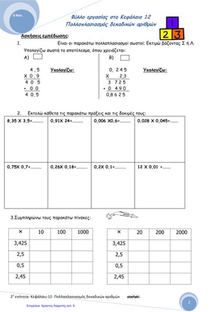 Αρβανιτίδης Θεόδωρος, www.atheo.gr - Μαθηματικά Ε΄
 
51
4. Συμπλήρωσε του παρακάτω πίνακες :
5. Τα 10 δοχεία λάδι χωράνε 175 κιλά. Πόσα κιλά λάδι χωράνε τα 100 και πόσα τα 1.000
όμοια δοχεία ;
6. Ένα κατάστημα αγόρασε 84 ποτήρια προς 1,80 € το ένα. Κατά τη μεταφορά έσπασαν 4
ποτήρια και τα υπόλοιπα τα πούλησε προς 2,25 € το ένα. Πόσα χρήματα κέρδισε ο
καταστηματάρχης ;
7. Τα 45 μέτρα ύφασμα στοιχίζουν 1.458 €. Πόσο στοιχίζει το ένα μέτρο ;
8. Τα 12 δοχεία χωράνε 210 κιλά φέτα. Πόσα κιλά χωράει το ένα δοχείο ;
9. Ένας φρουτέμπορος πούλησε μια μέρα 68 κιλά μανταρίνια και εισέπραξε 102 €. Πόσο
πούλησε το κιλό ;
10.Ένας έμπορος φρούτων, αγόρασε 4.250 κιλά μήλα προς 1,75 ευρώ το κιλό. Τα πούλησε
όλα, κερδίζοντας 3.187,50 ευρώ. Πόσο πούλησε το κιλό τα μήλα και πόσο κέρδισε σε
κάθε κιλό ;
11.Ένας μανάβης, αγόρασε 140,5 κιλά πατάτες προς 0,65 ευρώ το κιλό. Τις πούλησε,
παίρνοντας συνολικά, 118,02 ευρώ. Πόσα χρήματα κέρδισε συνολικά σε κάθε κιλό
πατάτες που αγόρασε ;
• 10 100 1.000
5,321
• 10 100 1.000
23,456
: 10 100 1.000
55
: 10 100 1.000
5,5
 