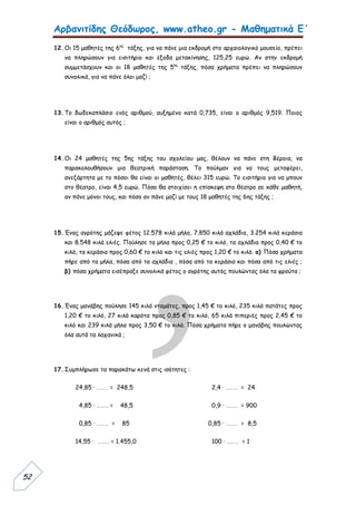 Αρβανιτίδης Θεόδωρος, www.atheo.gr - Μαθηματικά Ε΄
 
52
12.Οι 15 μαθητές της 6ης
τάξης, για να πάνε μια εκδρομή στο αρχαιολογικό μουσείο, πρέπει
να πληρώσουν για εισιτήριο και έξοδα μετακίνησης, 125,25 ευρώ. Αν στην εκδρομή
συμμετάσχουν και οι 18 μαθητές της 5ης
τάξης, πόσα χρήματα πρέπει να πληρώσουν
συνολικά, για να πάνε όλοι μαζί ;
13.Το δωδεκαπλάσιο ενός αριθμού, αυξημένο κατά 0,735, είναι ο αριθμός 9,519. Ποιος
είναι ο αριθμός αυτός ;
14.Οι 24 μαθητές της 5ης τάξης του σχολείου μας, θέλουν να πάνε στη Βέροια, να
παρακολουθήσουν μια θεατρική παράσταση. Το πούλμαν για να τους μεταφέρει,
ανεξάρτητα με το πόσοι θα είναι οι μαθητές, θέλει 315 ευρώ. Το εισιτήριο για να μπουν
στο θέατρο, είναι 4,5 ευρώ. Πόσο θα στοιχίσει η επίσκεψη στο θέατρο σε κάθε μαθητή,
αν πάνε μόνοι τους, και πόσο αν πάνε μαζί με τους 18 μαθητές της 6ης τάξης ;
15.Ένας αγρότης μάζεψε φέτος 12.578 κιλά μήλα, 7.850 κιλά αχλάδια, 3.254 κιλά κεράσια
και 8.548 κιλά ελιές. Πούλησε τα μήλα προς 0,25 € το κιλό, τα αχλάδια προς 0,40 € το
κιλό, τα κεράσια προς 0,60 € το κιλό και τις ελιές προς 1,20 € το κιλό. α) Πόσα χρήματα
πήρε από τα μήλα, πόσα από τα αχλάδια , πόσα από τα κεράσια και πόσα από τις ελιές ;
β) πόσα χρήματα εισέπραξε συνολικά φέτος ο αγρότης αυτός πουλώντας όλα τα φρούτα ;
16.Ένας μανάβης πούλησε 145 κιλά ντομάτες, προς 1,45 € το κιλό, 235 κιλά πατάτες προς
1,20 € το κιλό, 27 κιλά καρότα προς 0,85 € το κιλό, 65 κιλά πιπεριές προς 2,45 € το
κιλό και 239 κιλά μήλα προς 3,50 € το κιλό. Πόσα χρήματα πήρε ο μανάβης πουλώντας
όλα αυτά τα λαχανικά ;
17.Συμπλήρωσε τα παρακάτω κενά στις ισότητες :
24,85 · …… = 248,5 2,4 · …… = 24
4,85 · …… = 48,5 0,9 · …… = 900
0,85 · …… = 85 0,85 · …… = 8,5
14,55 · …… = 1.455,0 100 · …… = 1
 