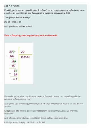 3,85 Χ 7 = 26,95
Επειδή χρειάστηκε να προσθέσουμε 2 μηδνικά για να προχωρήσουμε τη διαίρεση, αυτό
σημαίνει ότι το υπόλοιπο που βρήκαμε είναι εκατοστά και γράφεται 0,05.
Συνεχίζουμε λοιπόν και λέμε :
26, 95 + 0,05 = 27
Άρα η διαίρεση λύθηκε σωστά.
Όταν ο διαιρέτης είναι μεγαλύτερος από τον διαιρετέο
Όταν ο διαιρέτης είναι μεγαλύτερος από τον διαιρετέο, όπως στο παράδειγμα δίπλα
κάνουμε τη διαίρεση ως εξής :
Δύο ψηφία έχει ο διαιρέτης δύο τονίζουμε και στον διαιρετέο και λέμε το 29 στο 27 δεν
χωράει.
Γράφουμε 0 στο πηλίκο, βάζουμε υποδιαστολή και συμπληρώνουμε με ένα 0 τον
διαιρετέο.
Από εδώ και πέρα κάνουμε τη διαίρεση όπως μάθαμε και παραπάνω.
Κάνουμε και τη δοκιμή : 29 Χ 0,931 = 26,999
 