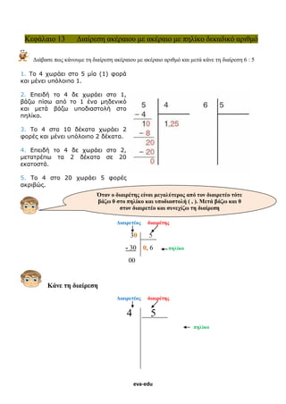 eva-edu
Κεφάλαιο 13 Διαίρεση ακέραιου με ακέραιο με πηλίκο δεκαδικό αριθμό
Διάβασε πως κάνουμε τη διαίρεση ακέραιου με ακέραιο αριθμό και μετά κάνε τη διαίρεση 6 : 5
1. Tο 4 χωράει στο 5 μία (1) φορά
και μένει υπόλοιπο 1.
2. Eπειδή το 4 δε χωράει στο 1,
βάζω πίσω από το 1 ένα μηδενικό
και μετά βάζω υποδιαστολή στο
πηλίκο.
3. Tο 4 στα 10 δέκατα χωράει 2
φορές και μένει υπόλοιπο 2 δέκατα.
4. Eπειδή το 4 δε χωράει στο 2,
μετατρέπω τα 2 δέκατα σε 20
εκατοστά.
5. Tο 4 στο 20 χωράει 5 φορές
ακριβώς.
Διαιρετέος διαιρέτης
30 5
- 30 0, 6 πηλίκο
00
Κάνε τη διαίρεση
Διαιρετέος διαιρέτης
4 5
πηλίκο
Όταν ο διαιρέτης είναι μεγαλύτερος από τον διαιρετέο τότε
βάζω 0 στο πηλίκο και υποδιαστολή ( , ). Μετά βάζω και 0
στον διαιρετέο και συνεχίζω τη διαίρεση
 