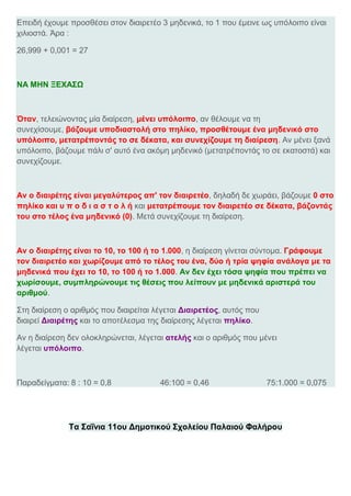 Επειδή έχουμε προσθέσει στον διαιρετέο 3 μηδενικά, το 1 που έμεινε ως υπόλοιπο είναι
χιλιοστά. Άρα :
26,999 + 0,001 = 27
ΝΑ ΜΗΝ ΞΕΧΑΣΩ
Όταν, τελειώνοντας μία διαίρεση, μένει υπόλοιπο, αν θέλουμε να τη
συνεχίσουμε, βάζουμε υποδιαστολή στο πηλίκο, προσθέτουμε ένα μηδενικό στο
υπόλοιπο, μετατρέποντάς το σε δέκατα, και συνεχίζουμε τη διαίρεση. Αν μένει ξανά
υπόλοιπο, βάζουμε πάλι σ' αυτό ένα ακόμη μηδενικό (μετατρέποντάς το σε εκατοστά) και
συνεχίζουμε.
Αν ο διαιρέτης είναι μεγαλύτερος απ' τον διαιρετέο, δηλαδή δε χωράει, βάζουμε 0 στο
πηλίκο και υ π ο δ ι α σ τ ο λ ή και μετατρέπουμε τον διαιρετέο σε δέκατα, βάζοντάς
του στο τέλος ένα μηδενικό (0). Μετά συνεχίζουμε τη διαίρεση.
Αν ο διαιρέτης είναι το 10, το 100 ή το 1.000, η διαίρεση γίνεται σύντομα. Γράφουμε
τον διαιρετέο και χωρίζουμε από το τέλος του ένα, δύο ή τρία ψηφία ανάλογα με τα
μηδενικά που έχει το 10, το 100 ή το 1.000. Αν δεν έχει τόσα ψηφία που πρέπει να
χωρίσουμε, συμπληρώνουμε τις θέσεις που λείπουν με μηδενικά αριστερά του
αριθμού.
Στη διαίρεση ο αριθμός που διαιρείται λέγεται Διαιρετέος, αυτός που
διαιρεί Διαιρέτης και το αποτέλεσμα της διαίρεσης λέγεται πηλίκο.
Αν η διαίρεση δεν ολοκληρώνεται, λέγεται ατελής και ο αριθμός που μένει
λέγεται υπόλοιπο.
Παραδείγματα: 8 : 10 = 0,8 46:100 = 0,46 75:1.000 = 0,075
Τα Σαΐνια 11ου Δημοτικού Σχολείου Παλαιού Φαλήρου
 