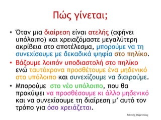 Πώς γίνεται;
• Όταν μια διαίρεση είναι ατελής (αφήνει
υπόλοιπο) και χρειαζόμαστε μεγαλύτερη
ακρίβεια στο αποτέλεσμα, μπορούμε να τη
συνεχίσουμε με δεκαδικά ψηφία στο πηλίκο.
• Βάζουμε λοιπόν υποδιαστολή στο πηλίκο
ενώ ταυτόχρονα προσθέτουμε ένα μηδενικό
στο υπόλοιπο και συνεχίζουμε να διαιρούμε.
• Μπορούμε στο νέο υπόλοιπο, που θα
προκύψει να προσθέσουμε κι άλλο μηδενικό
και να συνεχίσουμε τη διαίρεση μ’ αυτό τον
τρόπο για όσο χρειάζεται.
Γιάννης Φερεντίνος
 