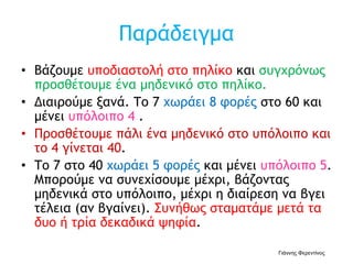Παράδειγμα
• Βάζουμε υποδιαστολή στο πηλίκο και συγχρόνως
προσθέτουμε ένα μηδενικό στο πηλίκο.
• Διαιρούμε ξανά. Το 7 χωράει 8 φορές στο 60 και
μένει υπόλοιπο 4 .
• Προσθέτουμε πάλι ένα μηδενικό στο υπόλοιπο και
το 4 γίνεται 40.
• Το 7 στο 40 χωράει 5 φορές και μένει υπόλοιπο 5.
Μπορούμε να συνεχίσουμε μέχρι, βάζοντας
μηδενικά στο υπόλοιπο, μέχρι η διαίρεση να βγει
τέλεια (αν βγαίνει). Συνήθως σταματάμε μετά τα
δυο ή τρία δεκαδικά ψηφία.
Γιάννης Φερεντίνος
 
