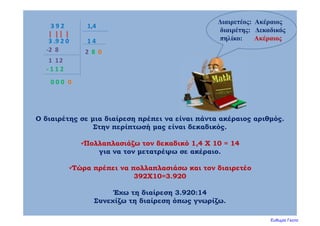 3 9 2 1,4
Ο διαιρέτης σε μια διαίρεση πρέπει να είναι πάντα ακέραιος αριθμός.
Στην περίπτωσή μας είναι δεκαδικός.
Πολλαπλασιάζω τον δεκαδικό 1,4 Χ 10 = 14
για να τον μετατρέψω σε ακέραιο.
Τώρα πρέπει να πολλαπλασιάσω και τον διαιρετέο
392Χ10=3.920
Έχω τη διαίρεση 3.920:14
Συνεχίζω τη διαίρεση όπως γνωρίζω.
Διαιρετέος: Ακέραιος
διαιρέτης: Δεκαδικός
πηλίκο: Ακέραιος1 43 .9 2 0
2‐2  8
1  12
8
‐ 1 1 2
0 0 0 0
0
Ευθυμία Γκοτα
 