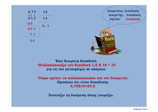 Διαιρετέος: Δεκαδικός
διαιρέτης: Δεκαδικός
πηλίκο: Δεκαδικός
1,56, 7 5
Έχω διαιρέτη δεκαδικό.
Πολλαπλασιάζω τον δεκαδικό 1,5 Χ 10 = 15
για να τον μετατρέψω σε ακέραιο.
1 5
Τώρα πρέπει να πολλαπλασιάσω και τον διαιρετέο.
Προσέχω ότι είναι δεκαδικός
6,75Χ10=67,5
6 7, 5
Συνεχίζω τη διαίρεση όπως γνωρίζω.
4
‐ 6 0
0 7
,
5
5
‐7  5
0 0
Ευθυμία Γκοτα
 
