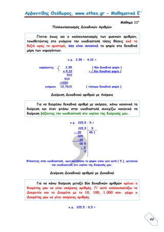 Αρβανιτίδης Θεόδωρος, www.atheo.gr - Μαθηματικά Ε΄
 
49
Μάθημα 11ο
Πολλαπλασιασμός Δεκαδικών Αριθμών
π.χ. 2,55 • 4,22 =
παράγοντες 2,55 ( δύο δεκαδικά ψηφία )
x 4,22 + ( δύο δεκαδικά ψηφία )
510
510
+1020
γινόμενο 10,7610 ( τέσσερα δεκαδικά ψηφία )
Διαίρεση Δεκαδικού αριθμού με Ακέραιο
π.χ. 225,5 : 5 =
Φτάνοντας στην υποδιαστολή, πριν κατεβάσω το ψηφίο πίσω από αυτή ( 5 ), μετακινώ
την υποδιαστολή στο πηλίκο της διαίρεσής μου.
Διαίρεση Δεκαδικού αριθμού με Δεκαδικό
π.χ. 225,5 : 0,5 =
225,5
- 20
025
-25
00 5
- 5
0
5
45,1
Γίνεται όπως και ο πολλαπλασιασμός των φυσικών αριθμών,
τοποθετώντας στο γινόμενο την υποδιαστολή τόσες θέσεις από τα
δεξιά προς τα αριστερά, όσα είναι συνολικά τα ψηφία στα δεκαδικά
μέρη των παραγόντων.
Για να διαιρέσω δεκαδικό αριθμό με ακέραιο, κάνω κανονικά τη
διαίρεση και όταν φτάσω στην υποδιαστολή συνεχίζω κανονικά τη
διαίρεση βάζοντας την υποδιαστολή στο πηλίκο της διαίρεσής μου.
Για να κάνω διαίρεση μεταξύ δύο δεκαδικών αριθμών πρέπει ο
διαιρέτης μου να γίνει ακέραιος αριθμός. Γι’ αυτό πολλαπλασιάζω το
Διαιρετέο και το Διαιρέτη με το 10, 100, 1.000 κλπ. μέχρι ο
Διαιρέτης μου να γίνει ακέραιος αριθμός.
 